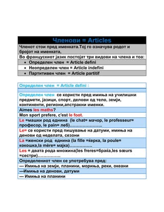 Членови = Articles 
Членот стои пред именката.Тој го означува родот и 
бројот на именката, 
Во францускиот јазик постојат три видови на члена и тоа: 
 Определен член = Article defini 
 Неопределен член = Article indefini 
 Партитивен член = Article partitif 
Определен член = Article defini : 
Определен член се користи пред имиња на училишни 
предмети, јазици, спорт, делови од тело, земји, 
континенти, региони,апстракни именки. 
Аimes les maths? 
Mon sport prefere, c'est le foot. 
Le =машки род еднина (le chat= мачор, le professeur= 
професор, le pain= леб)………………….. 
Le= се користи пред пишување на датуми, имиња на 
денови од неделата, сезони 
La =женски род еднина (la fille =ќерка, la poule= 
кокошка,la mère= мајка)……………. 
Les = двата рода множина(les freres=браќа,les soeurs 
=сестри)……………. 
Определениот член се употребува пред: 
--- Имиња на земји, планини, мориња, реки, океани 
---Имиња на денови, датуми 
--- Имиња на планини 
 