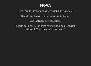 NOVA
Gère tout les instances (openstack-lish pour VM)
Decide quel neud utiliser pour un instance
Une instance est "stateless"
Plugins pour plusieurs hyperviseurs (ou pas) - on peut
utiliser LXC ou meme "bare-metal"
 