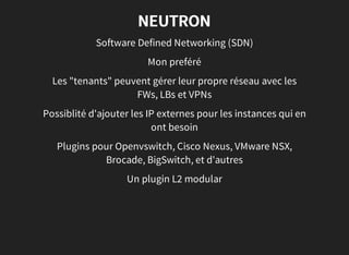 NEUTRON
Software Defined Networking (SDN)
Mon preféré
Les "tenants" peuvent gérer leur propre réseau avec les
FWs, LBs et VPNs
Possiblité d'ajouter les IP externes pour les instances qui en
ont besoin
Plugins pour Openvswitch, Cisco Nexus, VMware NSX,
Brocade, BigSwitch, et d'autres
Un plugin L2 modular
 