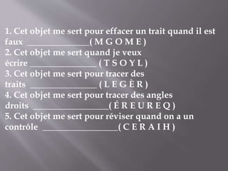 1. Cet objet me sert pour effacer un trait quand il est
faux ______________( M G O M E )
2. Cet objet me sert quand je veux
écrire _______________ ( T S O Y L )
3. Cet objet me sert pour tracer des
traits _______________ ( L E G È R )
4. Cet objet me sert pour tracer des angles
droits _________________( É R E U R E Q )
5. Cet objet me sert pour réviser quand on a un
contrôle _________________( C E R A I H )
 