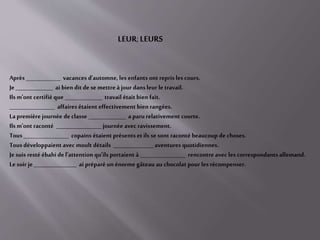 Après _____________ vacances d'automne, les enfants ont repris les cours.
Je ______________ ai bien dit de se mettreà jour dans leur le travail.
Ils m'ont certifié que ______________ travail était bien fait.
_________________ affaires étaient effectivement bien rangées.
Lapremière journée de classe ______________ a paru relativement courte.
Ils m'ont raconté _________________ journée avec ravissement.
Tous _________________ copains étaient présents etils se sont raconté beaucoup de choses.
Tous développaient avec moult détails _______________ aventures quotidiennes.
Je suis resté ébahi de l'attention qu'ils portaient à _________________ rencontre avec les correspondants allemand.
Le soir je ________________ ai préparé un énorme gâteau au chocolat pour les récompenser.
LEUR; LEURS
 