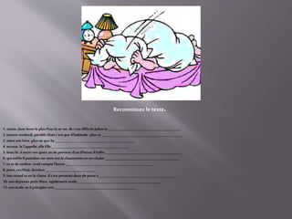 1. matin. dans lever le plus Pour le se vie, de c'est difficileJulien la _____________________________________________
2. encore vendredi, pénible Mais c'est que d'habitude. plus ce__________________________________________________
3. mèresait faire. plus ne que Sa __________________________________________________
4. secoue. le l'appelle, elleElle ________________________________________________
5. bout lit. à sortir son quart au de parvient d'un d'heure,il Enfin, _______________________________________________
6. qui enfile Ilpantalon sur sont son la chaussettes etses chaise ______________________________________________
7. etse de tardive. rend compte l'heure ______________________________________________________
8. jours, ces Déjà, derniers _______________________________
9. fois retard sa en la classe. ils'est présenté deux de porte à ________________________________________________
10. son déjeuner petit Alors, rapidement avalé, ___________________________________________________
11. son école.se ilprécipite vers __________________________________________________
Reconstituez le texte.
 