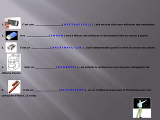 1. C'est une _________________( E R C T A A C I C U L L ) , elle est très utile pour effectuer des opérations.
2. Une ______________( E M G O M ) sert à effacer des écritures et des dessins faits au crayon à papier.
3. C'est un ____________( A R I A T N E Y L - L O C ) , outil indispensable quand la mine du crayon est cassée.
4. Voici un _____________ ( R C A B A T E L ) , les enfants le mettent sur leur dos pour transporter les
affaires d'école.
5. C'est un _______________ ( O L U T S L E Y M P ) , on ne l'utilise presque plus. Il fonctionne avec une
cartouche d'encre. (2 mots)
 
