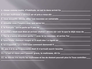 1. classe comme matin, d'habitude. on est la dans arrivé Ce _______________________
_______________________
2. La son maîtresse a sérieux air et pris a nous dit: ______________________________
__________________
3. vous accueillir élèves, allez 'Les nouveau un camarade. ________________________
_____________________
4. aimable vous J'espère avec que serez lui,____________________________________
_______________-
5. le français.' parce parle qu'il pas ne ________________________________________
________
6. excités c'était tout Bien et arriver chahut ! étions sûr voir le que le déjà nous de _____
____________________________
7. Toc le s'ouvre directeur porte ! ! avec le La nouveau. et arrive Toc ________________
___________________________
8. tous frisés; cheveux rouges et Il avait des ! a rigolé on _________________________
_______________________
9. lui s'appelait. La a maîtresse comment demandé il ____________________________
________________________
10. pas à si la qu'il épouvanté était Il n'arrivait ouvrir bouche. _____________________
___________________________
11. ! n'est ici viens pas t'asseoir grave, la maîtresse, dit Ce _______________________
_________________________
12. ne élèves rire morts les maîtresse et les de étaient pouvait plus la Tous contrôler.___
__________________________________
 