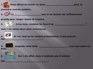 1. Nous allons te choisir un beau ___________________pour ta
première rentrée scolaire.
2. La __________________ que tu as choisie est suffisamment
grande pour ranger stylos et crayons.
3. A ton avis, combien lui faut-il de _____________________ ?
Hum ! Au moins deux pour commencer.
4. Si l'on veut qu'ils restent présentables, il faut prévoir
des _________________________.
5. Regarde cette belle ____________________ avec son cadre en
bois!
6. Oui !..En effet, mais n'oublions pas d'acheter
des _____________________________.
 