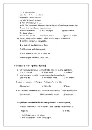 2-Les vacances sont…………..
a)au début de l'année scolaire.
b) pendant l'année scolaire
c)à la fin de l'année scolaire.
3-Dans cette classe, il ya …….
a) des filles seulement b) des garçons seulement c) des filles et des garçons.
4-Sami aime bien aller en vacances……….
a) au bord de la mer b) à la campagne c) dans une ville.
5- Hélène adore……
a) faire de la cuisine b) faire des courses c) jouer sur le sable
B) Mettez (vrai) ou (faux) devant chaque phrase, d'après le document :
1- Sami fait les courses à bicyclette.
2-Le palais de Montazah est au Caire.
3-Hélène reste seule à Alexandrie.
4-Sami, Hélène et Rami ont le même âge.
5-La campagne plait beaucoup à Sami.
II-Choisissez la bonne réponse : (4 points)
1- votre ami vous demande comment votre frère va. vous lui répondez :
a) Il va à l’école. b) Il va au club. c) Il va bien.
2- vous donnez un conseil à votre ami pour réussir. vous lui dites :
a)absente - toi b) bavarde en classe. c) sois attentif.
3- Vous recevez votre ami français à l’aéroport. Vous lui dites :
a)Bienvenue. b) A bientôt. c)Adieu.
4-votre ami a de mauvaises notes en maths, pour exprimer l’ironie. Vous lui dites :
a)Bon courage ! b) Zéro en maths, bravo! c)Etudie bien !
III- A) Où peut-on entendre ces phrases? (choisissez la bonne réponse.)
( dans un restaurant – dans un hôpital – dans un hôtel – au cinéma – au
magasin.) (5 points)
1- Voici le bon, payez à la caisse.
2- Une place devant l’écran, s’il vous plait.
 
