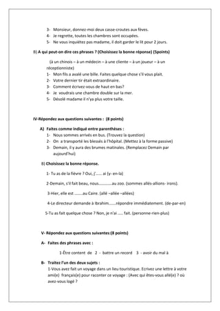 3- Monsieur, donnez-moi deux casse-croutes aux fèves.
4- Je regrette, toutes les chambres sont occupées.
5- Ne vous inquiétez pas madame, il doit garder le lit pour 2 jours.
B) A qui peut-on dire ces phrases ? (Choisissez la bonne réponse) (5points)
(à un chinois – à un médecin – à une cliente – à un joueur – à un
réceptionniste)
1- Mon fils a avalé une bille. Faites quelque chose s'il vous plait.
2- Votre dernier tir était extraordinaire.
3- Comment écrivez-vous de haut en bas?
4- Je voudrais une chambre double sur la mer.
5- Désolé madame il n'ya plus votre taille.
IV-Répondez aux questions suivantes : (8 points)
A) Faites comme indiqué entre parenthèses :
1- Nous sommes arrivés en bus. (Trouvez la question)
2- On a transporté les blessés à l’hôpital. (Mettez à la forme passive)
3- Demain, il y aura des brumes matinales. (Remplacez Demain par
aujourd’hui)
B) Choisissez la bonne réponse.
1- Tu as de la fièvre ? Oui, j'…… ai (y- en-la)
2-Demain, s'il fait beau, nous………….au zoo. (sommes allés-allions- irons).
3-Hier, elle est ……..au Caire. (allé –allée –allées)
4-Le directeur demande à Ibrahim…….répondre immédiatement. (de-par-en)
5-Tu as fait quelque chose ? Non, je n'ai ….. fait. (personne-rien-plus)
V- Répondez aux questions suivantes:(8 points)
A- Faites des phrases avec :
1-Être content de 2 - battre un record 3 - avoir du mal à
B- Traitez l’un des deux sujets :
1-Vous avez fait un voyage dans un lieu touristique. Ecrivez une lettre à votre
ami(e) français(e) pour raconter ce voyage : (Avec qui êtes-vous allé(e) ? où
avez-vous logé ?
 