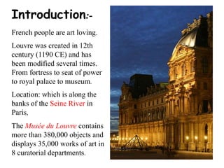 Introduction:-
French people are art loving.
Louvre was created in 12th
century (1190 CE) and has
been modified several times.
From fortress to seat of power
to royal palace to museum.
Location: which is along the
banks of the Seine River in
Paris,
The Musée du Louvre contains
more than 380,000 objects and
displays 35,000 works of art in
8 curatorial departments.
 