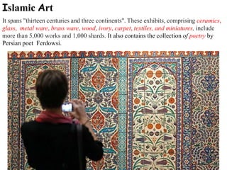 Islamic Art
It spans "thirteen centuries and three continents". These exhibits, comprising ceramics,
glass, metal ware, brass ware, wood, ivory, carpet, textiles, and miniatures, include
more than 5,000 works and 1,000 shards. It also contains the collection of poetry by
Persian poet Ferdowsi.
 