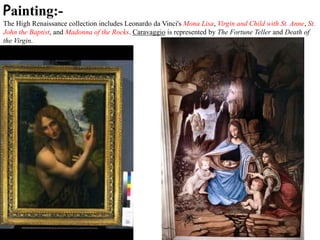 Painting:-
The High Renaissance collection includes Leonardo da Vinci's Mona Lisa, Virgin and Child with St. Anne, St.
John the Baptist, and Madonna of the Rocks. Caravaggio is represented by The Fortune Teller and Death of
the Virgin.
 