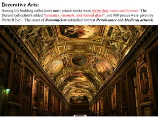 Decorative Arts:
Among the budding collection's most prized works were pietre dure vases and bronzes. The
Durand collection's added "ceramics, enamels, and stained glass", and 800 pieces were given by
Pierre Révoil. The onset of Romanticism rekindled interest Renaissance and Medieval artwork.
 