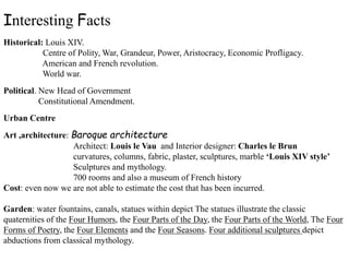 Interesting Facts
Historical: Louis XIV.
Centre of Polity, War, Grandeur, Power, Aristocracy, Economic Profligacy.
American and French revolution.
World war.
Political. New Head of Government
Constitutional Amendment.
Urban Centre
Art ,architecture: Baroque architecture
Architect: Louis le Vau and Interior designer: Charles le Brun
curvatures, columns, fabric, plaster, sculptures, marble ‘Louis XIV style’
Sculptures and mythology.
700 rooms and also a museum of French history
Cost: even now we are not able to estimate the cost that has been incurred.
Garden: water fountains, canals, statues within depict The statues illustrate the classic
quaternities of the Four Humors, the Four Parts of the Day, the Four Parts of the World, The Four
Forms of Poetry, the Four Elements and the Four Seasons. Four additional sculptures depict
abductions from classical mythology.
 
