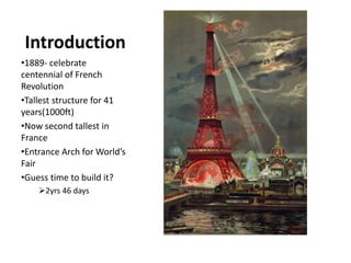 Introduction
•1889- celebrate
centennial of French
Revolution
•Tallest structure for 41
years(1000ft)
•Now second tallest in
France
•Entrance Arch for World’s
Fair
•Guess time to build it?
2yrs 46 days
 