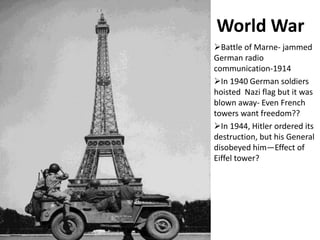 World War
Battle of Marne- jammed
German radio
communication-1914
In 1940 German soldiers
hoisted Nazi flag but it was
blown away- Even French
towers want freedom??
In 1944, Hitler ordered its
destruction, but his General
disobeyed him—Effect of
Eiffel tower?
 