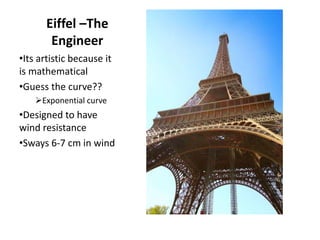 Eiffel –The
Engineer
•Its artistic because it
is mathematical
•Guess the curve??
Exponential curve
•Designed to have
wind resistance
•Sways 6-7 cm in wind
 