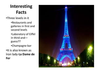 Interesting
Facts
•Three levels in it
•Restaurants and
galleries in first and
second levels
•Laboratory of Eiffel
in third and—
guess??
•Champagne bar
•It is also known as
Iron lady-La Dame de
Fer
 