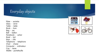 Everyday objects
Plate - assiette
Glass - verre
Table - table
Book - livre
Bag - sac
Ball - ballon
Notebook - cahier
Bowl - bol
Keys - clés
Telephone - telephone
Chair - chaise
Computer - ordinateur
Cup - tasse
Wallet - portefeuille
 