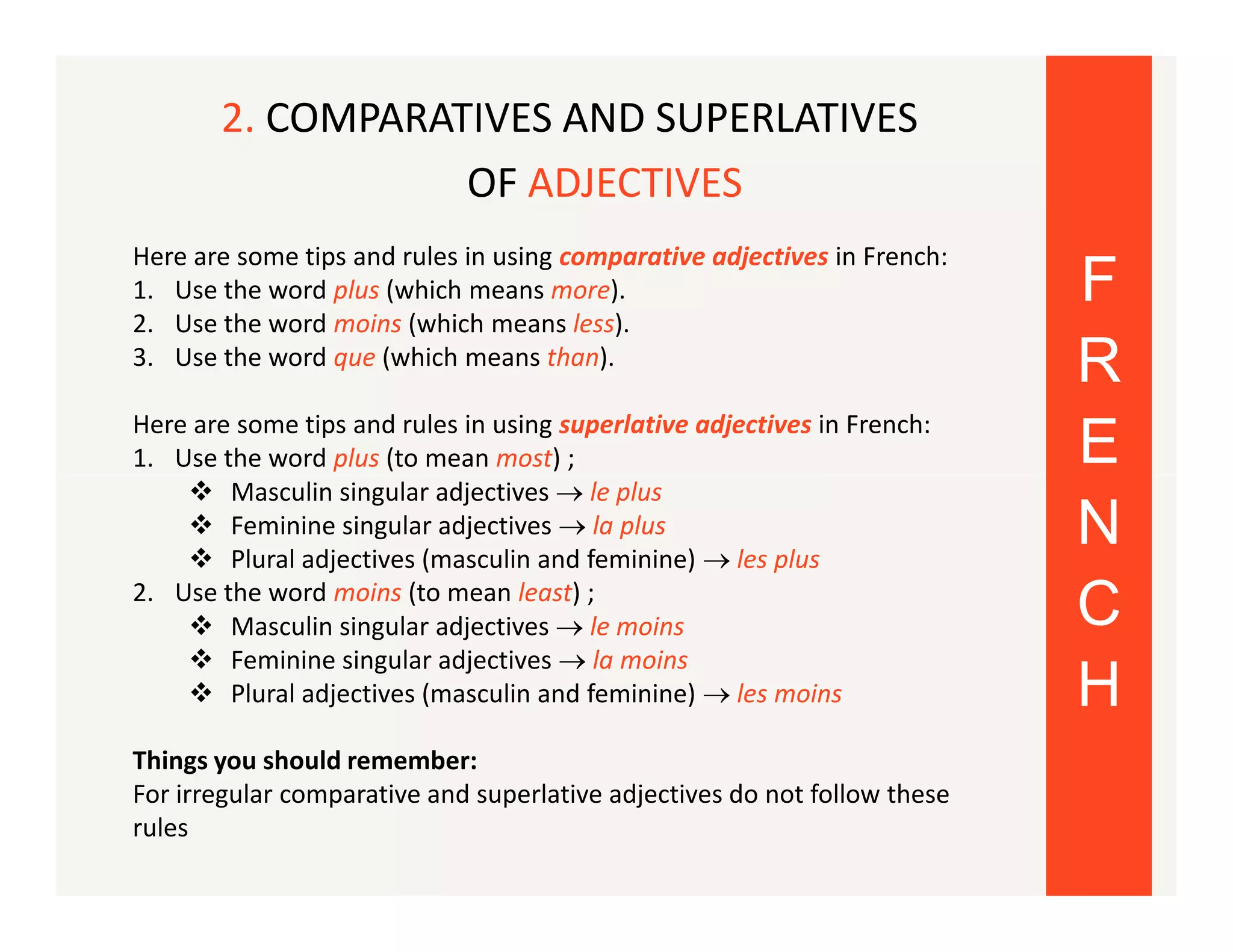 2. COMPARATIVES AND SUPERLATIVES
OF ADJECTIVES
Here are some tips and rules in using comparative adjectives in French:
1. Use the word plus (which means more).
2. Use the word moins (which means less).
3. Use the word que (which means than).
Here are some tips and rules in using superlative adjectives in French:
1. Use the word plus (to mean most) ;
 Masculin singular adjectives  le plus
 Feminine singular adjectives  la plus
 Plural adjectives (masculin and feminine)  les plus
2. Use the word moins (to mean least) ;
 Masculin singular adjectives  le moins
 Feminine singular adjectives  la moins
 Plural adjectives (masculin and feminine)  les moins
Things you should remember:
For irregular comparative and superlative adjectives do not follow these
rules

F
R
E
N
C
H

 