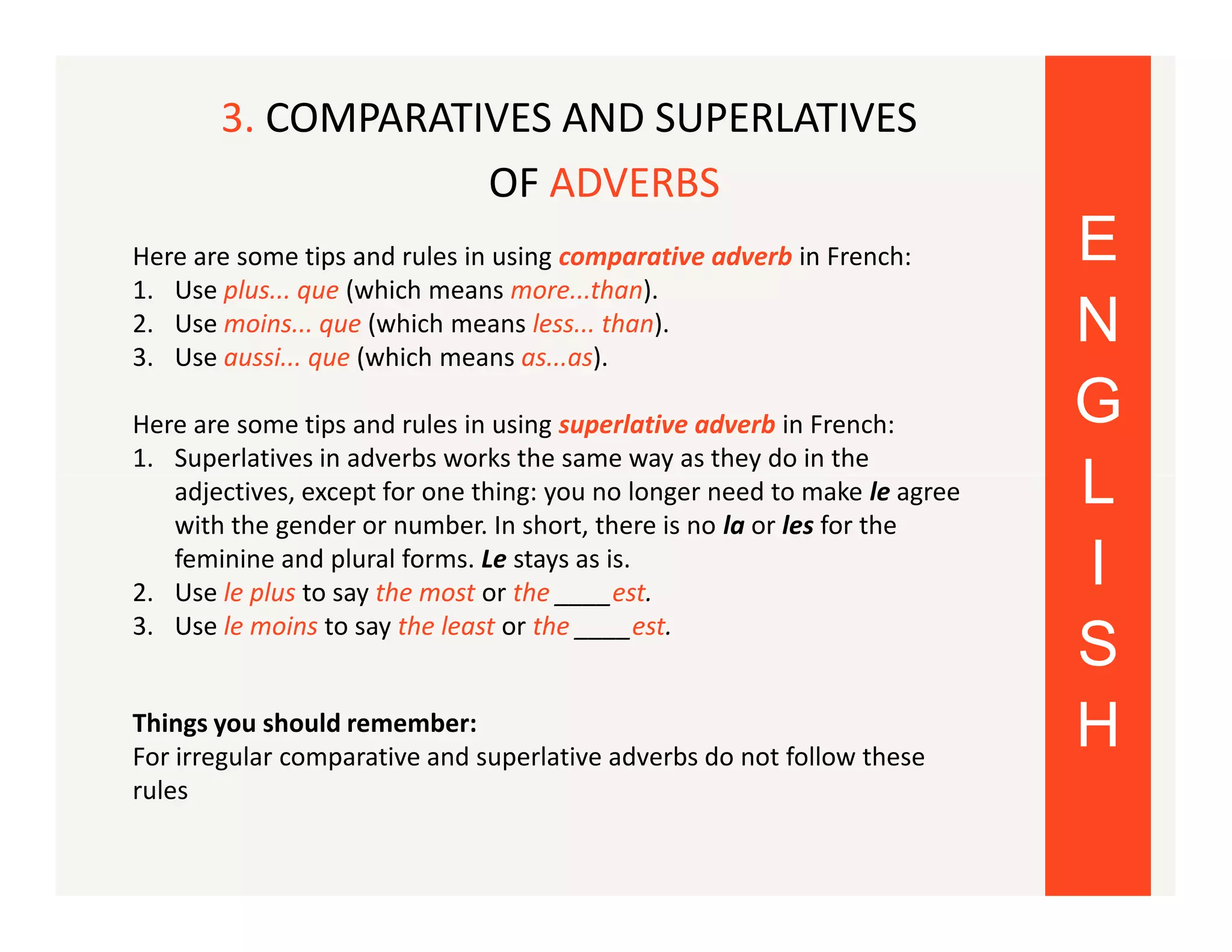 3. COMPARATIVES AND SUPERLATIVES
OF ADVERBS
Here are some tips and rules in using comparative adverb in French:
1. Use plus... que (which means more...than).
2. Use moins... que (which means less... than).
3. Use aussi... que (which means as...as).
Here are some tips and rules in using superlative adverb in French:
1. Superlatives in adverbs works the same way as they do in the
adjectives, except for one thing: you no longer need to make le agree
with the gender or number. In short, there is no la or les for the
feminine and plural forms. Le stays as is.
2. Use le plus to say the most or the ____est.
3. Use le moins to say the least or the ____est.
Things you should remember:
For irregular comparative and superlative adverbs do not follow these
rules

E
N
G
L
I
S
H

 