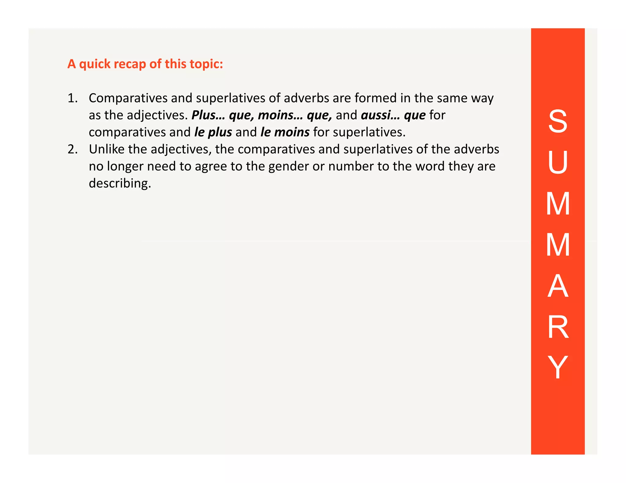 A quick recap of this topic:
1. Comparatives and superlatives of adverbs are formed in the same way
as the adjectives. Plus… que, moins… que, and aussi… que for
comparatives and le plus and le moins for superlatives.
2. Unlike the adjectives, the comparatives and superlatives of the adverbs
no longer need to agree to the gender or number to the word they are
describing.

S
U
M
M
A
R
Y

 