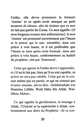 Fatiha, elle devra prononcer la formule
'Amine' et ce après avoir marqué un petit
momentdesilence,afinderéaliserquecemot
nefait paspartiedu Coran.Cemot signifie:(O
monSeigneurexaucemessollicitations).lemot
'Amine' estprononcéouvertementparI'Imam
et le prieur qui le suit, ensemble,dansune
prière à voix haute, et il est préférableque
I'Imam setaiseaprèscetteformule,dansune
prièreà voix haute,conformémentau hadith
duprophète,citépar'Samourat'.
Celuiqui ignorelaFatihadevraI'apprendre,
ets'ilnelefaitpas,bienqu'ilensoitcapable,sa
prièreneserapasvalable.Celuiquinelacon-
nait mêmepasenpartie,et qui neconnaitpas
d'autresourate,devradire:"Sobhânallahi
wal
HamdouLillâhi, Walâ Ilâha Illa Allâh, Wal-
lâhouAkbar>.
Ce qui signifiela glorification,la louangeà
Allah, I'Unicitéet Ia supérioritéà Allah, con-
formémentauxdiresdu Prophète:"Si tu con-
20
 
