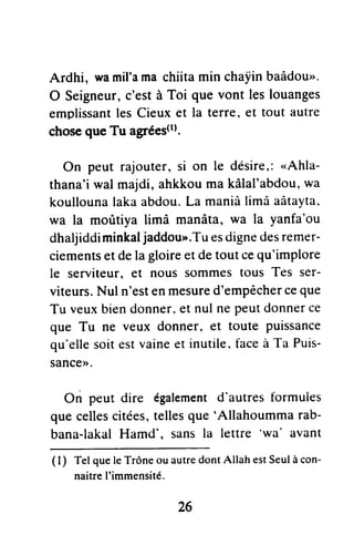 Ardhi, wamil'ama chiita min chaiin baâdou".
O Seigneur,c'est à Toi que vont les louanges
emplissantles Cieux et la terre, et tout autre
choseque Tu afiféestt).
On peut rajouter, si on le désire,:"Ahla-
thana'i wal majdi, ahkkou ma kâlal'abdou,wa
koullounalaka abdou.La maniâlimâ aâtayta.
wa la moritiya limâ manâta, wa la yanfa'ou
dhaljiddiminkaljaddou>'.Tuesdignedesremer-
ciementset de la gloireet de tout cequ'implore
le serviteur, et nous sommes tous Tes ser-
viteurs.Nul n'esten mesured'empêcherceque
Tu veuxbiendonner.et nul ne peutdonnerce
que Tu ne veux donner, et toute puissance
qu'ellesoit estvaineet inutile. faceà Ta Puis-
SanCe)>.
On peut dire égatementd'autrestormules
que cellescitées,tellesque 'Allahoumma rab-
bana-lakalHamd'. sans la lettre
'wa' avant
( I ) Tel que le Trône ou autredont Allah estSeulà con-
naitreI'immensité.
26
 