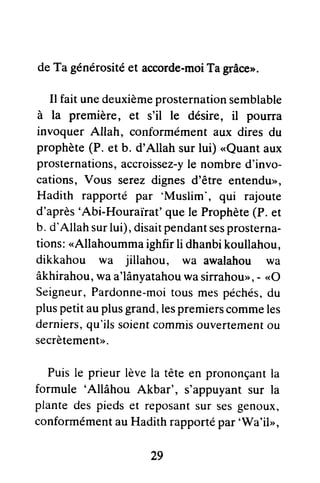 deTa générositéet accorde-moiTagrâce>.
Il faitunedeuxièmeprosternationsemblable
à la première, et s'il le désire, il pourra
invoquerAllah, conformémentaux diresdu
prophète(P. et b. d'Allah surlui) <Quantaux
prosternations,accroissez-yle nombred'invo-
cations, Vous serezdignesd'être entendu>,
Hadith rapporté par 'Muslim', qui rajoute
d'après'Abi-Houraïrat'quele Prophète(P.et
b. d'Allahsurlui),disaitpendantsesprosterna-
tions:
"Allahoummaighfirli dhanbikoullahou,
dikkahou wa jillahou, wa awalahou wa
âkhirahou,waa'lânyatahouwasirrahou>>,- <<O
Seigneur,Pardonne-moitousmespéchés,du
pluspetitauplusgrand,lespremierscommeles
derniers,qu'ilssoientcommisouvertementou
secrètement>>.
Puisle prieurlèvela têteen prononçanrla
formule 'Allâhou Akbar', s'appuyantsur la
plantedespiedset reposantsur sesgenoux,
conformémentauHadithrapportépar'Vy'a'ilr,
29
 