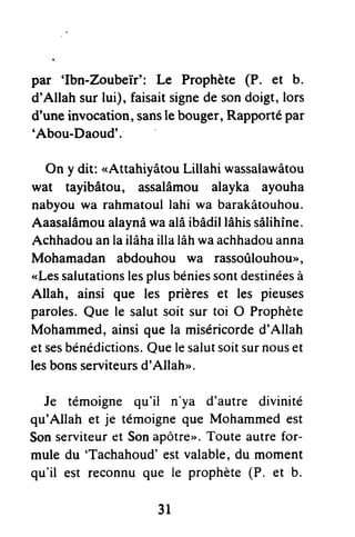 par 'Ibn-Zoubeïr': Le Prophète (P. et b.
d'Allah surlui), faisaitsignedesondoigt,lors
dnuneinvocation,sansle bouger,Rapportépar
'Abou-Daoud'.
On y dit: <AttahiyâtouLillahi wassalawâtou
wat tayibâtou, assalâmou alayka ayouha
nabyouwa rahmatoullahi wa barakâtouhou.
Aaasalâmoualaynâwaalâibâdillâhissâlihîne.
Achhadouanlailâhaillalâhwaachhadouanna
Mohamadan abdouhou wa rassoûlouhouo,
<Lessalutationslesplusbéniessontdestinéesà
Allah, ainsi que les prières et les pieuses
paroles.Que le salutsoit sur toi O Prophète
Mohammed,ainsique la miséricorded'Allah
etsesbénédictions.Quelesalutsoitsurnouset
lesbonsserviteursd'Allah>.
Je témoigne qu'il n'ya d'autre divinité
qu'Allah et je témoigneque Mohammedest
Sonserviteuret Sonapôtre,'.Touteautrefor-
mule du 'Tachahoud'estvalable,du moment
qu'il est reconnuque le prophète(P. et b.
31
 