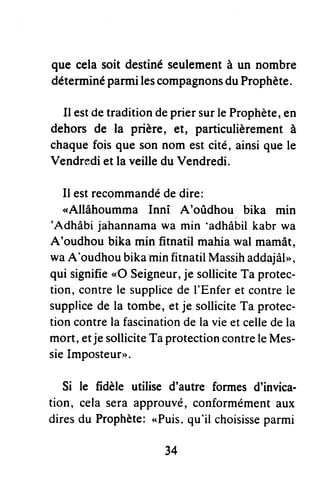 que celasoit destinéseulementà un nombre
déterminéparmilescompagnonsduProphète.
Il estdetraditiondepriersurleProphète,en
dehors de la prière, et, pafticulièrementà
chaquefoisque sonnom estcité,ainsiquele
Vendrediet la veilledu Vendredi.
Ilest recommandédedire:
"Allâhoumma Innî A'oûdhou bika min
'Adhâbijahannamawa min 'adhabilkabr wa
A'oudhou bika min fitnatil mahiawal mamât,
waA'oudhoubikaminfitnatilMassihaddajâI,,,
qui signifie"O Seigneur,je solliciteTa protec-
tion, contrele supplicede I'Enferet contrele
supplicede la tombe,etje solliciteTa protec-
tioncontrela fascinationdela vieet celledela
mort,etje solliciteTaprotectioncontreleMes-
sieImposteur>>.
Si le fidèle utilise d'autre formesd'invica-
tion, celaseraapprouvé,conformémentaux
diresdu Prophète:,.Puis,qu'il choisisseparmi
34
 
