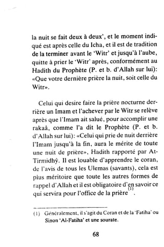la nuit sefait deuxà deux',et le momentindi-
quéestaprèscelledu [cha,etil estdetradition
delatermineravantle 'Vy'itr'et:jusqu'àI'aube,
quitteàprierle'Witr' après,conformémentau
Hadith du Prophète(P. et b. d'Allah surlui):
.,Quevotredernièreprièrelanuit,soitcelledu
Witr".
Celuiqui desirefairela prièrenocturneder-
rièreunImamet I'acheverparleWitr serelève
aprèsqueI'Imamaitsalué,pouraccomplirune
rakaâ, comme I'a dit le Prophète(P. et b'
ct'Allahsurlui):"Celui
quipriedenuitderrière
I'Imamjusqu'àla fin, aurale méritede toute
unenuit de prière",Hadithrapportépar At-
Tirnridh!'.Il estlouabled'apprendrele coran,
de l'avisdetouslesUlemas(savants),celaest
piusrnéritoireque toutelesautresformesde
rappeld'Allahetil estobligatoired'ensavoirce
quiservirapourl'officedelaprière
( t ) ûénérllement, il s'agitdu Coranet de la
'Fatiha'ou
Sinon'Al-Fatiha' et une sourate.
68
 
