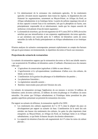 • Un ralentissement de la croissance des rendements agricoles, Si les rendements
agricoles devaient encore augmenter dans toutes les régions, la dégradation des sols
freinerait les augmentations, notamment au Moyen-Orient, en Afrique du Nord, en
Afrique subsaharienne et en Amérique latine. La perte de carbone organique des sols et
de leur capacité à retenir l'eau et les nutriments, tels que le phosphore ou l'azote, sera
principalement responsable de ce ralentissement, tandis que les risques associés de
sécheresse et de pénurie d'eau devraient augmenter ;
• La demandede nourriture, qui devrait augmenter de 45 % entre 2015 et 2050, devra être
satisfaite par une intensification et une expansion supplémentaire des terres agricoles,
ce qui entraînera une nouvelle perte de 3 millions de kilomètres carrés de zones
naturelles (la taille de l'Inde), principalement en Afrique subsaharienne et en Amérique
latine.
D'autres analyses de scénarios contemporains prennent explicitement en compte des facteurs
tels que la gouvernance environnementale, la répartition des terres et l'accès aux ressources.
Projections du scénario de restauration
Le scénario de restauration suppose que la restauration des terres se fait à une échelle massive
- sur un potentiel de 50 millions de kilomètres carrés (5 milliards d'hectares) avec des mesures
telles que :
• L'agriculture de conservation (agriculture à faible ou sans labour) ;
• L'agroforesterie et le sylvopastoralisme (combinaison d'arbres avec des cultures, du
bétail, ou les deux) ;
• L'amélioration de la gestion des pâturages et la réhabilitation des prairies ;
• Les plantations forestières ;
• La régénération naturelle assistée ;
• Barrières transversales pour prévenir l'érosion des sols.
Le scénario de restauration envisage l'application de ces mesures à environ 16 millions de
kilomètres carrés de terres cultivées, 22 millions de terres de pâturage et 14 millions de zones
naturelles. On estime que l'Afrique subsaharienne et l'Amérique latine possèdent les plus
grandes superficies présentant un potentiel de restauration des terres.
Par rapport au scénario de référence, la restauration signifie d'ici 2050 :
• Les rendements des cultures augmentent de 5 à 10 % dans la plupart des pays en
développement par rapport au scénario de base. L'amélioration de la santé des sols
entraîne une hausse des rendements des cultures, les gains les plus importants étant
enregistrés au Moyen-Orient, en Afrique du Nord, en Amérique latine et en Afrique
subsaharienne, ce qui limite la hausse des prix des denrées alimentaires ;
• La capacité de rétention d'eau des sols augmenterait de 4 % dans les terres de culture
pluviale ;
 