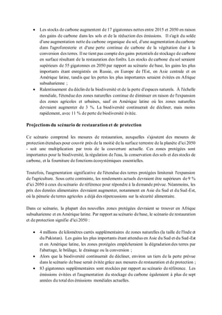 • Les stocks de carbone augmentent de 17 gigatonnes nettes entre 2015 et 2050 en raison
des gains de carbone dans les sols et de la réduction des émissions. Il s'agit du solde
d'une augmentation nette du carbone organique du sol, d'une augmentation du carbone
dans l'agroforesterie et d'une perte continue de carbone de la végétation due à la
conversion des terres. Il ne tient pas compte des gains potentiels de stockage de carbone
en surface résultant de la restauration des forêts. Les stocks de carbone du sol seraient
supérieurs de 55 gigatonnes en 2050 par rapport au scénario de base, les gains les plus
importants étant enregistrés en Russie, en Europe de l'Est, en Asie centrale et en
Amérique latine, tandis que les pertes les plus importantes seraient évitées en Afrique
subsaharienne ;
• Ralentissement du déclin de la biodiversité et de la perte d'espaces naturels. À l'échelle
mondiale, l'étendue des zones naturelles continue de diminuer en raison de l'expansion
des zones agricoles et urbaines, sauf en Amérique latine où les zones naturelles
devraient augmenter de 3 %. La biodiversité continuerait de décliner, mais moins
rapidement, avec 11 % de perte de biodiversité évitée.
Projections du scénario de restaurationet de protection
Ce scénario comprend les mesures de restauration, auxquelles s'ajoutent des mesures de
protection étendues pour couvrir près de la moitié de la surface terrestre de la planète d'ici 2050
- soit une multiplication par trois de la couverture actuelle. Ces zones protégées sont
importantes pour la biodiversité, la régulation de l'eau, la conservation des sols et des stocks de
carbone, et la fourniture de fonctions écosystémiques essentielles.
Toutefois, l'augmentation significative de l'étendue des terres protégées limiterait l'expansion
de l'agriculture. Sous cette contrainte, les rendements actuels devraient être supérieurs de 9 %
d'ici 2050 à ceux du scénario de référence pour répondre à la demande prévue. Néanmoins, les
prix des denrées alimentaires devraient augmenter, notamment en Asie du Sud et du Sud-Est,
où la pénurie de terres agricoles a déjà des répercussions sur la sécurité alimentaire.
Dans ce scénario, la plupart des nouvelles zones protégées devraient se trouver en Afrique
subsaharienne et en Amérique latine. Par rapport au scénario de base, le scénario de restauration
et de protection signifie d'ici 2050 :
• 4 millions de kilomètres carrés supplémentaires de zones naturelles (la taille de l'Inde et
du Pakistan). Les gains les plus importants étant attendus en Asie du Sud et du Sud-Est
et en Amérique latine, les zones protégées empêcheraient la dégradation des terres par
l'abattage, le brûlage, le drainage ou la conversion ;
• Alors que la biodiversité continuerait de décliner, environ un tiers de la perte prévue
dans le scénario debase serait évitée grâce aux mesures de restauration et de protection ;
• 83 gigatonnes supplémentaires sont stockées par rapport au scénario de référence. Les
émissions évitées et l'augmentation du stockage du carbone égaleraient à plus de sept
années du total des émissions mondiales actuelles.
 