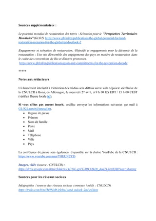 Sources supplémentaires :
Le potentiel mondial de restauration des terres : Scénarios pour le ’’Perspectives Territoriales
Mondiales’’(GLO2) https://www.pbl.nl/en/publications/the-global-potential-for-land-
restoration-scenarios-for-the-global-landoutlook-2
Engagements et scénarios de restauration, Objectifs et engagements pour la décennie de la
restauration : Une vue d'ensemble des engagements des pays en matière de restauration dans
le cadre des conventions de Rio et d'autres promesses.
https://www.pbl.nl/en/publications/goals-and-commitments-for-the-restoration-decade
*****
Notes aux rédacteurs
Un lancement interactif à l'intention des médias sera diffusé sur le web depuis le secrétariat de
la CNULCD à Bonn, en Allemagne, le mercredi 27 avril, à 9 h 00 US EDT / 15 h 00 CEST
(vérifiez l'heure locale ici).
Si vous n'êtes pas encore inscrit, veuillez envoyer les informations suivantes par mail à
GLO2Launch@unccd.int.
• Organe de presse
• Prénom
• Nom de famille
• Poste
• Mail
• Téléphone
• Ville
• Pays
La conférence de presse sera également disponible sur la chaîne YouTube de la CNULCD :
https://www.youtube.com/user/THEUNCCD
Images, vidéo (source : CNULCD) :
https://drive.google.com/drive/folders/14f1OE-gpFGS0YV8kDr_dodTLZezWf4ft?usp=sharing
Sources pour les réseaux sociaux
Infographies / sources des réseaux sociaux connexes (crédit : CNULCD)
https://trello.com/b/nHM98jM8/global-land-oulook-2nd-edition
 