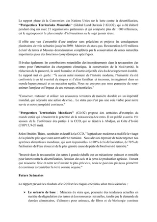 Le rapport phare de la Convention des Nations Unies sur la lutte contre la désertification,
‘’Perspectives Territoriales Mondiales’’ (Global Land Outlook 2 /GLO2), qui a été élaboré
pendant cinq ans avec 21 organisations partenaires et qui comporte plus de 1 000 références,
est le regroupement le plus complet d'informations sur le sujet jamais réuni.
Il offre une vue d'ensemble d'une ampleur sans précédent et projette les conséquences
planétaires detrois scénarios jusqu'en 2050 : Maintien du statuquo, Restauration de50 millions
de km² de terres et Mesures de restauration complétées par la conservation de zones naturelles
importantes pour des fonctions écosystémiques spécifiques.
Il évalue également les contributions potentielles des investissements dans la restauration des
terres pour l'atténuation du changement climatique, la conservation de la biodiversité, la
réduction de la pauvreté, la santé humaine et d'autres objectifs clés du développement durable.
Le rapport met en garde : "À aucun autre moment de l'histoire moderne, l'humanité n'a été
confrontée à un tel éventail de risques et d'aléas familiers et inconnus, interagissant dans un
monde hyperconnecté et en mutation rapide. Nous ne pouvons pas nous permettre de sous-
estimer l'ampleur et l'impact de ces menaces existentielles."
"Conserver, restaurer et utiliser nos ressources terrestres de manière durable est un impératif
mondial, qui nécessite une action de crise... Le statu quo n'est pas une voie viable pour notre
survie et notre prospérité continues."
’’Perspectives Territoriales Mondiales’’ (GLO2) propose des centaines d'exemples du
monde entier qui démontrent le potentiel de la restauration des terres. Il est publié avant la 15e
session de la Conférence des parties à la CCD, qui se tiendra à Abidjan, en Côte d'Ivoire
(COP15, 9-20 mai).
Selon Ibrahim Thiaw, secrétaire exécutif de la CCD, "l'agriculture moderne a modifié le visage
de la planète plus que toute autre activité humaine. Nous devons repenser de toute urgence nos
systèmes alimentaires mondiaux, qui sont responsables de 80 % de la déforestation, de 70 % de
l'utilisation de l'eau douce et de la plus grande cause de perte de biodiversité terrestre."
"Investir dans la restauration des terres à grande échelle est un mécanisme puissant et rentable
pour lutter contre la désertification, l'érosion des sols et la perte de production agricole. En tant
que ressource finie et notre actif naturel le plus précieux, nous ne pouvons pas nous permettre
de continuer à considérer la terre comme acquise."
Futurs Scénarios
Le rapport prévoit les résultats d'ici 2050 et les risques encourus selon trois scénarios :
➢ Le scénario de base : Maintien du statu quo, poursuite des tendances actuelles en
matière de dégradation des terres et des ressources naturelles, tandis que la demande de
denrées alimentaires, d'aliments pour animaux, de fibres et de bioénergie continue
 