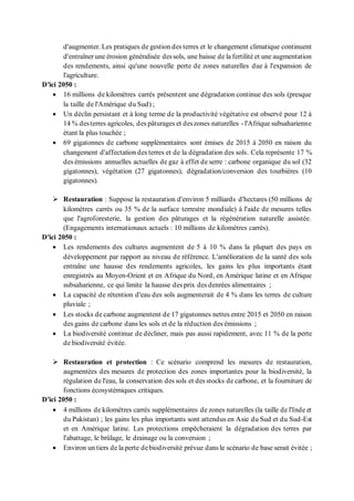 d'augmenter. Les pratiques de gestion des terres et le changement climatique continuent
d'entraîner une érosion généralisée dessols, une baisse de la fertilité et une augmentation
des rendements, ainsi qu'une nouvelle perte de zones naturelles due à l'expansion de
l'agriculture.
D'ici 2050 :
• 16 millions de kilomètres carrés présentent une dégradation continue des sols (presque
la taille de l'Amérique du Sud) ;
• Un déclin persistant et à long terme de la productivité végétative est observé pour 12 à
14 % desterres agricoles, des pâturages et deszones naturelles - l'Afrique subsaharienne
étant la plus touchée ;
• 69 gigatonnes de carbone supplémentaires sont émises de 2015 à 2050 en raison du
changement d'affectation des terres et de la dégradation des sols. Cela représente 17 %
des émissions annuelles actuelles de gaz à effet de serre : carbone organique du sol (32
gigatonnes), végétation (27 gigatonnes), dégradation/conversion des tourbières (10
gigatonnes).
➢ Restauration : Suppose la restauration d'environ 5 milliards d'hectares (50 millions de
kilomètres carrés ou 35 % de la surface terrestre mondiale) à l'aide de mesures telles
que l'agroforesterie, la gestion des pâturages et la régénération naturelle assistée.
(Engagements internationaux actuels : 10 millions de kilomètres carrés).
D'ici 2050 :
• Les rendements des cultures augmentent de 5 à 10 % dans la plupart des pays en
développement par rapport au niveau de référence. L'amélioration de la santé des sols
entraîne une hausse des rendements agricoles, les gains les plus importants étant
enregistrés au Moyen-Orient et en Afrique du Nord, en Amérique latine et en Afrique
subsaharienne, ce qui limite la hausse des prix des denrées alimentaires ;
• La capacité de rétention d'eau des sols augmenterait de 4 % dans les terres de culture
pluviale ;
• Les stocks de carbone augmentent de 17 gigatonnes nettes entre 2015 et 2050 en raison
des gains de carbone dans les sols et de la réduction des émissions ;
• La biodiversité continue de décliner, mais pas aussi rapidement, avec 11 % de la perte
de biodiversité évitée.
➢ Restauration et protection : Ce scénario comprend les mesures de restauration,
augmentées des mesures de protection des zones importantes pour la biodiversité, la
régulation de l'eau, la conservation des sols et des stocks de carbone, et la fourniture de
fonctions écosystémiques critiques.
D'ici 2050 :
• 4 millions de kilomètres carrés supplémentaires de zones naturelles (la taille de l'Inde et
du Pakistan) ; les gains les plus importants sont attendus en Asie du Sud et du Sud-Est
et en Amérique latine. Les protections empêcheraient la dégradation des terres par
l'abattage, le brûlage, le drainage ou la conversion ;
• Environ un tiers de la perte debiodiversité prévue dans le scénario de base serait évitée ;
 