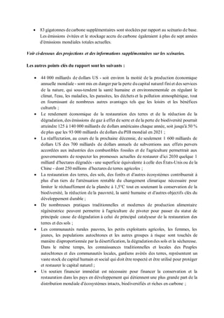 • 83 gigatonnes decarbone supplémentaires sont stockées par rapport au scénario de base.
Les émissions évitées et le stockage accru de carbone égaleraient à plus de sept années
d'émissions mondiales totales actuelles.
Voir ci-dessous des projections et des informations supplémentaires sur les scénarios.
Les autres points clés du rapport sont les suivants :
• 44 000 milliards de dollars US - soit environ la moitié de la production économique
annuelle mondiale - sont mis en danger par la perte ducapital naturel fini et des services
de la nature, qui sous-tendent la santé humaine et environnementale en régulant le
climat, l'eau, les maladies, les parasites, les déchets et la pollution atmosphérique, tout
en fournissant de nombreux autres avantages tels que les loisirs et les bénéfices
culturels ;
• Le rendement économique de la restauration des terres et de la réduction de la
dégradation, des émissions de gaz à effet de serre et de la perte de biodiversité pourrait
atteindre 125 à 140 000 milliards de dollars américains chaque année, soit jusqu'à 50 %
de plus que les 93 000 milliards de dollars du PIB mondial en 2021 ;
• La réaffectation, au cours de la prochaine décennie, de seulement 1 600 milliards de
dollars US des 700 milliards de dollars annuels de subventions aux effets pervers
accordées aux industries des combustibles fossiles et de l'agriculture permettrait aux
gouvernements de respecter les promesses actuelles de restaurer d'ici 2030 quelque 1
milliard d'hectares dégradés - une superficie équivalente à celle des États-Unis ou de la
Chine - dont 250 millions d'hectares de terres agricoles ;
• La restauration des terres, des sols, des forêts et d'autres écosystèmes contribuerait à
plus d'un tiers de l'atténuation rentable du changement climatique nécessaire pour
limiter le réchauffement de la planète à 1,5°C tout en soutenant la conservation de la
biodiversité, la réduction de la pauvreté, la santé humaine et d'autres objectifs clés du
développement durable ;
• De nombreuses pratiques traditionnelles et modernes de production alimentaire
régénératrice peuvent permettre à l'agriculture de pivoter pour passer du statut de
principale cause de dégradation à celui de principal catalyseur de la restauration des
terres et des sols ;
• Les communautés rurales pauvres, les petits exploitants agricoles, les femmes, les
jeunes, les populations autochtones et les autres groupes à risque sont touchés de
manière disproportionnée par la désertification, la dégradationdes sols et la sécheresse.
Dans le même temps, les connaissances traditionnelles et locales des Peuples
autochtones et des communautés locales, gardiens avérés des terres, représentent un
vaste stock de capital humain et social qui doit être respecté et être utilisé pour protéger
et restaurer le capital naturel ;
• Un soutien financier immédiat est nécessaire pour financer la conservation et la
restauration dans les pays en développement qui détiennent une plus grande part de la
distribution mondiale d'écosystèmes intacts, biodiversifiés et riches en carbone ;
 