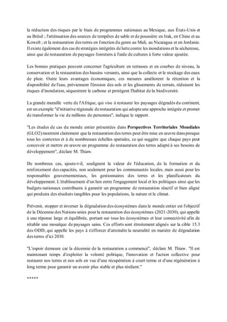 la réduction des risques par le biais de programmes nationaux au Mexique, aux États-Unis et
au Brésil ; l'atténuation des sources de tempêtes de sable et de poussière en Irak, en Chine et au
Koweït ; et la restauration des terres en fonction du genre au Mali, au Nicaragua et en Jordanie.
Il existe également des cas destratégies intégrées deluttecontre les inondations et la sécheresse,
ainsi que de restauration de paysages forestiers à l'aide de cultures à forte valeur ajoutée.
Les bonnes pratiques peuvent concerner l'agriculture en terrasses et en courbes de niveau, la
conservation et la restauration des bassins versants, ainsi que la collecte et le stockage des eaux
de pluie. Outre leurs avantages économiques, ces mesures améliorent la rétention et la
disponibilité de l'eau, préviennent l'érosion des sols et les glissements de terrain, réduisent les
risques d'inondation, séquestrent le carbone et protègent l'habitat de la biodiversité.
La grande muraille verte de l'Afrique, qui vise à restaurer les paysages dégradés du continent,
est un exemple "d'initiative régionale derestauration qui adopteune approche intégrée et promet
de transformer la vie de millions de personnes", indique le rapport.
"Les études de cas du monde entier présentées dans Perspectives Territoriales Mondiales
(GLO2) montrent clairement que la restauration des terres peut être mise en œuvre danspresque
tous les contextes et à de nombreuses échelles spatiales, ce qui suggère que chaque pays peut
concevoir et mettre en œuvre un programme de restauration des terres adapté à ses besoins de
développement", déclare M. Thiaw.
De nombreux cas, ajoute-t-il, soulignent la valeur de l'éducation, de la formation et du
renforcement des capacités, non seulement pour les communautés locales, mais aussi pour les
responsables gouvernementaux, les gestionnaires des terres et les planificateurs du
développement. L'établissement d'un lien entre l'engagement local et les politiques ainsi que les
budgets nationaux contribuera à garantir un programme de restauration réactif et bien aligné
qui produira des résultats tangibles pour les populations, la nature et le climat.
Prévenir, stopper et inverser la dégradation des écosystèmes dans le monde entier est l'objectif
de la Décennie des Nations unies pour la restauration des écosystèmes (2021-2030), qui appelle
à une réponse large et équilibrée, portant sur tous les écosystèmes et leur connectivité afin de
rétablir une mosaïque de paysages sains. Ces efforts sont étroitement alignés sur la cible 15.3
des ODD, qui appelle les pays à s'efforcer d'atteindre la neutralité en matière de dégradation
des terres d'ici 2030.
"L'espoir demeure car la décennie de la restauration a commencé", déclare M. Thiaw. "Il est
maintenant temps d'exploiter la volonté politique, l'innovation et l'action collective pour
restaurer nos terres et nos sols en vue d'une récupération à court terme et d'une régénération à
long terme pour garantir un avenir plus stable et plus résilient."
*****
 