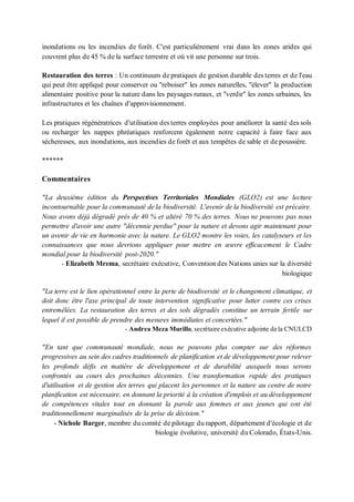 inondations ou les incendies de forêt. C'est particulièrement vrai dans les zones arides qui
couvrent plus de 45 % de la surface terrestre et où vit une personne sur trois.
Restauration des terres : Un continuum de pratiques de gestion durable des terres et de l'eau
qui peut être appliqué pour conserver ou "reboiser" les zones naturelles, "élever" la production
alimentaire positive pour la nature dans les paysages ruraux, et "verdir" les zones urbaines, les
infrastructures et les chaînes d'approvisionnement.
Les pratiques régénératrices d'utilisation des terres employées pour améliorer la santé des sols
ou recharger les nappes phréatiques renforcent également notre capacité à faire face aux
sécheresses, aux inondations, aux incendies de forêt et aux tempêtes de sable et de poussière.
******
Commentaires
"La deuxième édition du Perspectives Territoriales Mondiales (GLO2) est une lecture
incontournable pour la communauté de la biodiversité. L'avenir de la biodiversité est précaire.
Nous avons déjà dégradé près de 40 % et altéré 70 % des terres. Nous ne pouvons pas nous
permettre d'avoir une autre "décennie perdue" pour la nature et devons agir maintenant pour
un avenir de vie en harmonie avec la nature. Le GLO2 montre les voies, les catalyseurs et les
connaissances que nous devrions appliquer pour mettre en œuvre efficacement le Cadre
mondial pour la biodiversité post-2020."
- Elizabeth Mrema, secrétaire exécutive, Convention des Nations unies sur la diversité
biologique
"La terre est le lien opérationnel entre la perte de biodiversité et le changement climatique, et
doit donc être l'axe principal de toute intervention significative pour lutter contre ces crises
entremêlées. La restauration des terres et des sols dégradés constitue un terrain fertile sur
lequel il est possible de prendre des mesures immédiates et concertées."
- Andrea Meza Murillo, secrétaire exécutive adjointe de la CNULCD
"En tant que communauté mondiale, nous ne pouvons plus compter sur des réformes
progressives au sein des cadres traditionnels de planification et de développement pour relever
les profonds défis en matière de développement et de durabilité auxquels nous serons
confrontés au cours des prochaines décennies. Une transformation rapide des pratiques
d'utilisation et de gestion des terres qui placent les personnes et la nature au centre de notre
planification est nécessaire, en donnant la priorité à la création d'emplois et au développement
de compétences vitales tout en donnant la parole aux femmes et aux jeunes qui ont été
traditionnellement marginalisés de la prise de décision."
- Nichole Barger, membre du comité de pilotage du rapport, département d'écologie et de
biologie évolutive, université du Colorado, États-Unis.
 