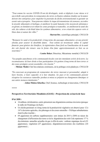 "Tout comme les vaccins COVID-19 ont été développés, testés et déployés à une vitesse et à
une échelle sans précédent, la restauration des terres et d'autres solutions fondées sur la nature
doivent être entreprises pour empêcher la poursuite du déclin environnemental et garantir un
avenir sain et prospère. Nous pouvons réduire le risque de transmission de zoonoses, accroître
la sécurité alimentaire et hydrique, et améliorer la santé humaine et les moyens de subsistance
en gérant, en étendant et en reliant les zones protégées et naturelles, en améliorant la santé des
sols, des cultures et du bétail dans les systèmes alimentaires, et en créant des espaces verts et
bleus dans et autour des villes."
- Barron Orr, scientifique principal, CNULCD
"Restaurer la santé et la productivité à long terme des paysages alimentaires est une priorité
absolue pour assurer la durabilité future. Tout comme un investisseur utilise le capital
financier pour générer des bénéfices, la régénération d'une forêt ou l'amélioration de la santé
des sols fournit des retours sous la forme d'un futur approvisionnement en bois ou en
nourriture."
- Louise Baker, Directrice, Mécanisme mondial, CNULCD
"Les peuples autochtones et les communautés locales sont des intendants avérés de la terre. La
reconnaissance de leurs droits et leur participation à la gestion à long terme de leurs terres et
des zones protégées seront essentielles à la réussite."
- Miriam Medel, Chef des relations extérieures, de la politique et du plaidoyer, CNULCD
"En concevant un programme de restauration des terres innovant et personnalisé, adapté à
leurs besoins, à leurs capacités et à leur situation, les pays et les communautés peuvent
récupérer les ressources naturelles perdues et mieux se préparer au changement climatique et
aux autres menaces imminentes."
- Johns Muleso Kharika, Chef, Science, technologie et innovation, CNULCD
*****
Perspectives Territoriales Mondiales (GLO2) : Projections du scénario de base
D'ici 2050 :
• 16 millions dekilomètres carrés présentent une dégradationcontinue desterres (presque
la taille de l'Amérique du Sud) ;
• Un déclin persistant et à long terme de la productivité végétative est observé pour 12 à
14 % desterres agricoles, des pâturages et deszones naturelles - l'Afrique subsaharienne
étant la plus touchée ;
• 69 gigatonnes de carbone supplémentaires sont émises de 2015 à 2050 en raison du
changement d'affectation des terres et de la dégradation des sols Cela représente 17 %
des émissions annuelles actuelles de gaz à effet de serre : carbone organique du sol (32
gigatonnes), végétation (27 gigatonnes), dégradation/conversion des tourbières (10
gigatonnes) ;
 