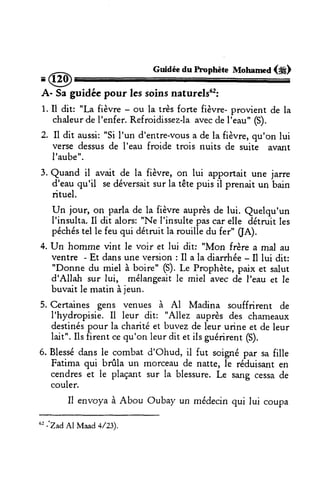 .@
Guidéedu hnphète MotrameA(#)
A- Saguidéc pour lessoinsnaturels62:
1.Il dit: "La fièvre - ou la trèsforte {ièvre-provient de la
chaleurdel'enfer.Refroidissez-laavecdeI'eau"(S).
2. Il dit aussi:"Si I'un d'entre-vousa de la fièvre,qu'on lui
versedessusde l'eau froide trois nuits de suite avan[
I'aube".
3. Quand il avait de la fièvre, on lui âpportair une jarre
d'eauqu'il sedéversaitsurla têtepuis il prenait un bain
rituel.
un jour, on parlade la fièvreauprèsde lui. Quelqu'un
l'insulta.Il dit alors:"Ne l'insultepascarelle détruitles
péchéstel le feu qui détruit la rouille du fer" (fA).
4.Un homme vint le voir et lui dit: "Mon frèrea mal au
ventre - Et dansune version: Il a la diarrhée- Il lui dit:
"Donne du miel à boire" (S).Le Prophète,paix et salut
d'Allah sur lui, mêlangeaitle miel avecde I'eau er le
buvaitle matinàjeun.
5. Certaines gens venues à Al Madina sou{frirent de
I'hydropisie.Il leur dit: "Allez auprèsdes chameaux
destinéspour la charitéet buvezde leur urine et de leur
lait".Ils firent cequ'on leurdit et ilsguérirent(S).
6. Blessédansle coml,:atd'Ohud. il fut scignépar safille
Fatima qui brûla un morceaude natte, le réduisanten
cendreset le plaçant sur la blessure.Le sangcessade
couler.
Il envoyaà Abou Oubay un médecinqui lui coupa
"
jZad AlMaad a/T.
 