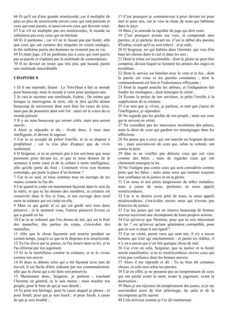 66 Et qu'il est d'une grande miséricorde, car il multiplie de
plus en plus de miséricorde envers ceux qui sont présents et
ceux qui sont passés, et aussi envers ceux qui doivent venir.
67 Car s'il ne multiplie pas ses miséricordes, le monde ne
subsistera pas avec ceux qui en héritent.
68 Et il pardonne ; car s'il ne le faisait pas par bonté, afin
que ceux qui ont commis des iniquités en soient soulagés,
la dix millième partie des hommes ne resterait pas en vie.
69 Et étant juge, s'il ne pardonne pas à ceux qui sont guéris
par sa parole et n'aplanit pas la multitude de contestations,
70 Il ne devrait en rester que très peu, par hasard, parmi
une multitude innombrable.
CHAPITRE 8
1 Et il me répondit, disant : Le Très-Haut a fait ce monde
pour beaucoup, mais le monde à venir pour quelques-uns.
2 Je vais te raconter une similitude, Esdras ; De même que
lorsque tu interrogeras la terre, elle te dira qu'elle donne
beaucoup de moisissure dont sont faits les vases de terre,
mais peu de poussière dont sort l'or : ainsi est le cours de ce
monde présent.
3 Il y en aura beaucoup qui seront créés, mais peu seront
sauvés.
4 Alors je répondis et dis : Avale donc, ô mon âme
intelligente, et dévore la sagesse.
5 Car tu as accepté de prêter l'oreille, et tu es disposé à
prophétiser ; car tu n'as plus d'espace que de vivre
seulement.
6 O Seigneur, si tu ne permets pas à ton serviteur que nous
puissions prier devant toi, et que tu nous donnes de la
semence à notre cœur et de la culture à notre intelligence,
afin qu'elle porte du fruit ; Comment vivra tout homme
corrompu, qui porte la place d’un homme ?
7 Car tu es seul, et nous sommes tous un ouvrage de tes
mains, comme tu l'as dit.
8 Car quand le corps est maintenant façonné dans le sein de
la mère, et que tu lui donnes des membres, ta créature est
conservée dans le feu et l'eau, et ton ouvrage dure neuf
mois ta créature qui est créée en elle.
9 Mais ce qui garde et ce qui est gardé sera tous deux
préservé ; et le moment venu, l'utérus préservé livrera ce
qui a grandi en lui.
10 Car tu as ordonné que l'on donne du lait, qui est le fruit
des mamelles, des parties du corps, c'est-à-dire des
mamelles,
11 Afin que la chose façonnée soit nourrie pendant un
certain temps, jusqu'à ce que tu la disposes à ta miséricorde.
12 Tu l'as élevé par ta justice, tu l'as nourri dans ta loi, et tu
l'as réformé par ton jugement.
13 Et tu la mortifieras comme ta créature, et tu la vivras
comme ton œuvre.
14 Si donc tu détruis celui qui a été façonné avec tant de
travail, il est facile d'être ordonné par ton commandement,
afin que la chose qui a été faite soit préservée.
15 Maintenant donc, Seigneur, je parlerai ; touchant
l’homme en général, tu le sais mieux ; mais toucher ton
peuple, pour le bien de qui je suis désolé ;
16 Et pour ton héritage, pour la cause duquel je pleure ; et
pour Israël, pour qui je suis lourd ; et pour Jacob, à cause
de qui je suis troublé ;
17 C'est pourquoi je commencerai à prier devant toi pour
moi et pour eux, car je vois la chute de nous qui habitons
dans le pays.
18 Mais j’ai entendu la rapidité du juge qui doit venir.
19 C'est pourquoi écoute ma voix, et comprends mes
paroles, et je parlerai devant toi. C'est le début des paroles
d'Esdras, avant qu'il ne soit enlevé : et je aide,
20 O Seigneur, toi qui habites dans l'éternité, qui vois d'en
haut les choses dans le ciel et dans les airs ;
21 Dont le trône est inestimable ; dont la gloire ne peut être
comprise; devant lequel se tiennent les armées des anges en
tremblant,
22 Dont le service est familier avec le vent et le feu ; dont
la parole est vraie et les paroles constantes ; dont le
commandement est fort et l'ordonnance effrayante ;
23 Dont le regard assèche les abîmes, et l'indignation fait
fondre les montagnes ; dont témoigne la vérité :
24 Écoute la prière de ton serviteur, et prête l'oreille à la
supplication de ta créature.
25 Car tant que je vivrai, je parlerai, et tant que j'aurai de
l'intelligence, je répondrai.
26 Ne regarde pas les péchés de ton peuple ; mais sur ceux
qui te servent en vérité.
27 Ne considère pas les mauvaises inventions des païens,
mais le désir de ceux qui gardent tes témoignages dans les
afflictions.
28 Ne pense pas à ceux qui ont marché en feignant devant
toi ; mais souviens-toi de ceux qui, selon ta volonté, ont
connu ta peur.
29 Que tu ne veuilles pas détruire ceux qui ont vécu
comme des bêtes ; mais de regarder ceux qui ont
clairement enseigné ta loi.
30 Ne t'indigne pas contre ceux qui sont considérés comme
pires que les bêtes ; mais aime ceux qui mettent toujours
leur confiance en ta justice et en ta gloire.
31 Car nous et nos pères languissons de telles maladies;
mais à cause de nous, pécheurs, tu seras appelé
miséricordieux.
32 Car si tu désires avoir pitié de nous, tu seras appelé
miséricordieux, c'est-à-dire envers nous qui n'avons pas
d'œuvres de justice.
33 Car les justes qui ont en réserve beaucoup de bonnes
œuvres recevront une récompense de leurs propres actions.
34 Car qu'est-ce que l'homme, pour que tu sois mécontent
de lui ? ou qu'est-ce qu'une génération corruptible, pour
que tu sois si amer à son égard ?
35 Car en vérité, parmi ceux qui sont nés, il n'y a aucun
homme qui n'ait agi méchamment ; et parmi les fidèles, il
n’y en a aucun qui n’ait fait quelque chose de mal.
36 Car c'est en cela, Seigneur, que ta justice et ta bonté
seront manifestées, si tu es miséricordieux envers ceux qui
n'ont pas confiance dans les bonnes œuvres.
37 Alors il me répondit et dit : Tu as bien dit certaines
choses, et cela sera selon tes paroles.
38 Car en effet, je ne penserai pas au tempérament de ceux
qui ont péché avant la mort, avant le jugement, avant la
destruction :
39 Mais je me réjouirai du tempérament des justes, et je me
souviendrai aussi de leur pèlerinage, du salut et de la
récompense qu'ils auront.
40 Cela arrivera comme je l’ai dit maintenant.
 