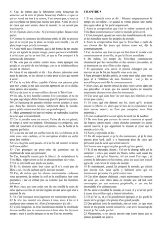 41 Car, de même que le laboureur sème beaucoup de
semence sur la terre et plante beaucoup d'arbres, et que ce
qui est semé est bon à sa saison, il ne pousse pas, et tout ce
qui est planté ne prend pas racine non plus. Ainsi en est-il
de ceux qui sont semés. dans le monde; ils ne seront pas
tous sauvés.
42 Je répondis alors et dis : Si j'ai trouvé grâce, laissez-moi
parler.
43 Comme la semence du laboureur périt, si elle ne pousse
pas et ne reçoit pas ta pluie au temps convenable ; ou s'il
pleut trop et que cela le corrompt :
44 Ainsi périt aussi l'homme, qui a été formé de tes mains
et qui est appelé ta propre image, parce que tu es semblable
à celui pour qui tu as tout fait, et que tu l'as comparé à la
semence du laboureur.
45 Ne sois pas en colère contre nous, mais épargne ton
peuple et aie pitié de ton héritage, car tu es miséricordieux
envers ta créature.
46 Alors il me répondit et dit : Les choses présentes sont
pour le présent, et les choses à venir pour celles qui seront
à venir.
47 Car tu es loin d'être capable d'aimer ma créature plus
que moi ; mais je me suis souvent approché de toi et d'elle,
mais jamais des injustes.
48 En cela aussi tu es merveilleux devant le Très-Haut :
49 En cela, tu t'es humilié comme il te convenait, et tu ne
t'es pas jugé digne d'être beaucoup glorifié parmi les justes.
50 Car beaucoup de grandes misères seront causées à ceux
qui, dans les derniers temps, habiteront dans le monde,
parce qu'ils auront marché avec un grand orgueil.
51 Mais comprends-toi par toi-même, et recherche la gloire
de ceux qui te ressemblent.
52 Car le paradis vous est ouvert, l'arbre de vie est planté,
le temps à venir est préparé, l'abondance est préparée, une
ville est construite et le repos est permis, oui, la bonté et la
sagesse parfaites.
53 La racine du mal est scellée loin de toi, la faiblesse et la
mite vous sont cachées, et la corruption s'enfuit en enfer
pour être oubliée :
54 Les chagrins sont passés, et à la fin est montré le trésor
de l'immortalité.
55 C'est pourquoi ne pose plus de questions sur la
multitude de ceux qui périssent.
56 Car, lorsqu'ils eurent pris la liberté, ils méprisèrent le
Très-Haut, méprisèrent sa loi et abandonnèrent ses voies.
57 Et ils ont foulé aux pieds ses justes,
58 Et ils disaient dans leur cœur qu’il n’y avait pas de
Dieu ; oui, et cela sachant qu'ils doivent mourir.
59 Car, de même que les choses mentionnées ci-dessus
vous recevront, de même la soif et la souffrance leur sont
préparées ; car ce n'était pas sa volonté que les hommes
échouent ;
60 Mais ceux qui sont créés ont ils ont souillé le nom de
celui qui les a créés et ont été ingrats envers celui qui leur a
préparé la vie.
61 Et c’est pourquoi mon jugement est maintenant proche.
62 Je n'ai pas montré ces choses à tous, mais à toi et à
quelques-uns comme toi. Alors j'ai répondu et j'ai dit :
63 Voici, Seigneur, tu m'as maintenant montré la multitude
des merveilles que tu commenceras à faire dans les derniers
temps ; mais à quelle époque tu ne me l'as pas montrée.
CHAPITRE 9
1 Il me répondit alors et dit : Mesure soigneusement le
temps en lui-même ; et quand tu verras passer une partie
des signes dont je t'ai parlé auparavant,
2 Alors tu comprendras que c'est le même moment où le
Très-Haut commencera à visiter le monde qu'il a créé.
3 C'est pourquoi, quand on verra des tremblements de terre
et des tumultes parmi les peuples du monde :
4 Alors tu comprendras bien que le Très-Haut a parlé de
ces choses dès les jours qui étaient avant toi, dès le
commencement.
5 Car, de même que tout ce qui est fait dans le monde a un
commencement et une fin, et que la fin est manifeste :
6 De même, les temps du Très-Haut commencent
clairement par des merveilles et des œuvres puissantes, et
se terminent par des effets et des signes.
7 Et quiconque sera sauvé et pourra échapper par ses
œuvres et par la foi par laquelle vous avez cru,
8 Sera préservé desdits périls, et verra mon salut dans mon
pays et à l'intérieur de mes frontières : car je les ai
sanctifiés pour moi dès le commencement.
9 Alors ceux qui auront abusé de mes voies seront dans un
cas pitoyable, et ceux qui les auront rejetés de manière
méprisante demeureront dans les tourments.
10 Car ceux qui dans leur vie ont reçu des bienfaits et ne
m'ont pas connu ;
11 Et ceux qui ont détesté ma loi, alors qu'ils avaient
encore la liberté, et, alors que le lieu de la repentance leur
était encore ouvert, ne l'ont pas comprise, mais l'ont
méprisée ;
12 Ceux-là doivent le savoir après la mort par la douleur.
13 Ne sois donc pas curieux de savoir comment et quand
les impies seront punis ; mais cherche comment les justes
seront sauvés, à qui appartient le monde et pour qui le
monde a été créé.
14 Alors je répondis et dis :
15 J'ai dit auparavant, et je le dis maintenant, et je le dirai
encore plus tard, qu'il y a beaucoup plus de ceux qui
périssent que de ceux qui seront sauvés :
16 Comme une vague est plus grande qu'une goutte.
17 Et il me répondit, disant : Tel est le champ, telle est la
semence ; telles que soient les fleurs, telles sont aussi les
couleurs ; tel qu'est l'ouvrier, tel est aussi l'ouvrage ; et
comme le laboureur est lui-même, ainsi est aussi son travail
agricole : car c'était le temps du monde.
18 Et maintenant, quand j'ai préparé le monde, qui n'était
pas encore fait, pour qu'ils y habitent celui qui vit
maintenant, personne n'a parlé contre moi.
19 Car alors chacun obéissait ; mais maintenant les mœurs
de ceux qui sont créés dans ce monde qui est fait sont
corrompues par une semence perpétuelle, et par une loi
insondable s'en débarrassent.
20 J'ai donc considéré le monde, et voici, il y avait un péril
à cause des artifices qui y étaient introduits.
21 Et je l'ai vu, et je l'ai grandement épargné, et j'ai gardé le
raisin de la grappe et la plante d'un grand peuple.
22 Que périsse donc la multitude, née en vain ; et que mon
raisin et ma plante soient conservés ; car avec beaucoup de
travail je l'ai rendu parfait.
23 Néanmoins, si tu cesses encore sept jours (sans que tu
jeûnes pendant ces jours),
 