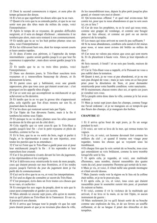 15 Dont le second commencera à régner, et aura plus de
temps qu'aucun des douze.
16 Et c'est ce que signifient les douze ailes que tu as vues.
17 Quant à la voix que tu as entendu parler, et que tu as vue
sortir non pas des têtes mais du milieu du corps, voici
l'interprétation :
18 Après le temps de ce royaume, de grandes difficultés
surgiront, et il sera en danger d'échouer ; néanmoins il ne
tombera pas alors, mais sera restauré à son commencement.
19 Et tandis que tu as vu les huit petites plumes sous ses
ailes, voici l'interprétation :
20 En lui s'élèveront huit rois, dont les temps seront courts
et leurs années rapides.
21 Et deux d’entre eux périront, à l’approche du temps
intermédiaire ; quatre seront gardés jusqu’à ce que leur fin
commence à approcher ; mais deux seront gardés jusqu’à la
fin.
22 Et tandis que tu as vu trois têtes posées, voici
l'interprétation :
23 Dans ses derniers jours, le Très-Haut suscitera trois
royaumes et y renouvellera beaucoup de choses, et ils
domineront la terre,
24 Et parmi ceux qui y habitaient, avec une grande
oppression, plus que tous ceux qui étaient avant eux : c'est
pourquoi on les appelle têtes d'aigle.
25 Car ce sont eux qui accompliront sa méchanceté et qui
achèveront sa fin dernière.
26 Et tandis que tu as vu que la grosse tête n'apparaissait
plus, cela signifie que l'un d'eux mourra sur son lit, et
pourtant dans la douleur.
27 Car les deux qui resteront seront tués par l'épée.
28 Car l'épée de l'un dévorera l'autre, mais à la fin il
tombera lui-même sous l'épée.
29 Et puisque tu as vu deux plumes sous les ailes passant
au-dessus de la tête qui est du côté droit ;
30 Cela signifie que ce sont ceux-là que le Très-Haut a
gardés jusqu'à leur fin : c'est le petit royaume et plein de
troubles, comme tu l'as vu.
31 Et le lion, que tu as vu sortir du bois, rugir et parler à
l'aigle, et la réprimander à cause de son injustice, avec
toutes les paroles que tu as entendues ;
32 C'est ici l'oint que le Très-Haut a gardé pour eux et pour
leur méchanceté jusqu'à la fin : il les reprendra et leur
reprochera leur cruauté.
33 Car il les présentera vivants devant lui lors du jugement,
et les réprimandera et les corrigera.
34 Car il délivrera avec miséricorde le reste de mon peuple,
ceux qui étaient pressés sur mes frontières, et il les rendra
joyeux jusqu'à l'arrivée du jour du jugement dont je t'ai
parlé dès le commencement.
35 Ceci est le rêve que tu as vu, et voici les interprétations.
36 Toi seul es digne de connaître ce secret du Très-Haut.
37 C'est pourquoi, écris dans un livre toutes ces choses que
tu as vues, et cache-les :
38 Et enseigne-les aux sages du peuple, dont tu sais que le
cœur peut comprendre et garder ces secrets.
39 Mais attends ici encore sept jours, afin qu'on te montre
tout ce qu'il plaira au Très-Haut de te l'annoncer. Et sur ce,
il poursuivit son chemin.
40 Et il arriva que lorsque tout le peuple vit que les sept
jours étaient passés et que je ne revenais plus dans la ville,
ils les rassemblèrent tous, depuis le plus petit jusqu'au plus
grand, et vinrent vers moi et dirent :
41 Qu’avons-nous offensé ? et quel mal avons-nous fait
contre toi, pour que tu nous abandonnes et que tu sois assis
ici, en ce lieu ?
42 Car de tous les prophètes, tu es le seul qui nous reste,
comme une grappe de vendange, et comme une bougie
dans un lieu obscur, et comme un port ou un navire
préservé de la tempête.
43 Les maux qui nous arrivent ne sont-ils pas suffisants ?
44 Si tu nous abandonnes, combien cela aurait-il été mieux
pour nous, si nous aussi avions été brûlés au milieu de
Sion ?
45 Car nous ne valons pas mieux que ceux qui sont morts
là. Et ils pleurèrent à haute voix. Alors je leur répondis et
dis :
46 Sois rassuré, ô Israël ! et ne sois pas lourde, maison de
Jacob !
47 Car le Très-Haut vous a rappelé, et le Puissant ne vous a
pas oublié dans la tentation.
48 Quant à moi, je ne vous ai pas abandonné, et je ne me
suis pas éloigné de vous ; mais je suis venu en ce lieu pour
prier pour la désolation de Sion, et pour demander
miséricorde pour votre humble condition. votre sanctuaire.
49 Et maintenant, chacun rentre chez soi, et après ces jours
je viendrai vers vous.
50 Le peuple entra donc dans la ville, comme je le lui avais
ordonné :
51 Mais je restai sept jours dans les champs, comme l'ange
me l'avait ordonné ; et je ne mangeais en ce temps-là que
des fleurs des champs, et je mangeais des herbes.
CHAPITRE 13
1 Et il arriva qu'au bout de sept jours, je fis un songe
pendant la nuit :
2 Et voici, un vent se leva de la mer, qui remua toutes les
vagues.
3 Et je vis, et voici, cet homme devenait fort comme les
milliers du ciel ; et quand il tourna son visage pour
regarder, toutes les choses qui se voyaient sous lui
tremblaient.
4 Et chaque fois que la voix sortait de sa bouche, tous ceux
qui entendaient sa voix brûlaient, comme la terre tremble
lorsqu'elle sent le feu.
5 Et après cela, je regardai, et voici, une multitude
d'hommes, sans nombre, étaient rassemblés des quatre
vents du ciel, pour soumettre l'homme qui sortait de la mer.
6 Mais je vis, et voici, il s'était taillé une grande montagne
et s'était envolé dessus.
7 Mais j'aurais voulu voir la région ou le lieu où la colline
était taillée, et je ne le pouvais pas.
8 Et après cela, je vis, et voici, tous ceux qui étaient
rassemblés pour le soumettre eurent très peur, et pourtant
ils osèrent se battre.
9 Et voici, comme il vit la violence de la multitude qui
arrivait, il ne leva ni la main, ni ne tint l'épée, ni aucun
instrument de guerre :
10 Mais seulement j'ai vu qu'il faisait sortir de sa bouche
comme une explosion de feu, et de ses lèvres un souffle
enflammé, et de sa langue il jetait des étincelles et des
tempêtes.
 