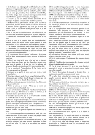 11 Et ils furent tous mélangés; le souffle du feu, le souffle
enflammé et la grande tempête ; et je tombai avec violence
sur la multitude qui était prête à combattre, et les brûlai
tous, de sorte que, soudain, d'une multitude innombrable,
rien ne fut perçu, mais seulement de la poussière et une
odeur de fumée. Quand j'ai vu cela, j'ai eu peur. .
12 Ensuite, je vis le même homme descendre de la
montagne et appeler à lui une autre multitude paisible.
13 Et beaucoup de gens vinrent vers lui, dont les uns se
réjouissaient, d'autres étaient désolés, et certains étaient liés,
et d'autres encore apportèrent de ceux qui avaient été
offerts. Alors je fus malade d'une grande peur, et je me
réveillai et dis :
14 Tu as fait dès le commencement ces merveilles à ton
serviteur, et tu m'as estimé digne que tu reçoives ma prière :
15 Montre-moi maintenant encore l'interprétation de ce
rêve.
16 Car tel que je le conçois dans ma compréhension,
malheur à ceux qui seront laissés en ces jours-là et bien
plus malheur à ceux qui ne seront pas laissés pour compte !
17 Car ceux qui n’étaient pas restés étaient dans le fardeau.
18 Maintenant, je comprends les choses qui leur sont
réservées dans les derniers jours, ce qui leur arrivera, ainsi
qu'à ceux qui resteront derrière.
19 C’est pourquoi ils se trouvent confrontés à de grands
périls et à de nombreuses nécessités, comme le déclarent
ces rêves.
20 Mais il est plus facile pour celui qui est en danger
d'entrer dans ces choses que de disparaître comme une
nuée hors du monde et de ne pas voir les choses qui
arriveront dans les derniers jours. Et il me répondit et dit :
21 Je te montrerai l’interprétation de la vision, et je
t’ouvrirai ce que tu as demandé.
22 Puisque tu as parlé de ceux qui sont restés, voici
l'interprétation :
23 Celui qui endurera le péril en ce temps-là s'est gardé lui-
même ; ceux qui tombent dans le danger sont ceux qui ont
des œuvres et ont la foi dans le Tout-Puissant.
24 Sachez donc que ceux qui restent sont plus bénis que
ceux qui sont morts.
25 Voici le sens de la vision : Alors que tu voyais un
homme monter du milieu de la mer :
26 C'est celui-là même que Dieu le Très-Haut a réservé une
grande saison, qui délivrera de lui-même sa créature, et il
ordonnera à ceux qui resteront en arrière.
27 Et tandis que tu as vu que de sa bouche sortait comme
un souffle de vent, de feu et de tempête ;
28 Et qu'il ne possédait ni épée, ni aucun instrument de
guerre, mais que sa précipitation détruisit toute la multitude
qui était venue pour le soumettre ; voici l'interprétation :
29 Voici, les jours viennent où le Très-Haut commencera à
délivrer ceux qui sont sur la terre.
30 Et il viendra à la grande surprise des habitants de la
terre.
31 Et chacun entreprendra de combattre un autre, une ville
contre une autre, un lieu contre un autre, un peuple contre
un autre, et un royaume contre un autre.
32 Et le moment viendra où ces choses arriveront, et où
arriveront les signes que je t'ai montrés auparavant, et alors
sera déclaré mon Fils, que tu as vu comme un homme
montant.
33 Et quand tout le peuple entendra sa voix, chacun dans
son pays abandonnera la bataille qu'il a l'un contre l'autre.
34 Et une multitude innombrable se rassemblera, comme tu
les as vus, disposés à venir et à le vaincre par le combat.
35 Mais il se tiendra au sommet de la montagne de Sion.
36 Et Sion viendra, et sera montrée à tous les hommes,
étant préparée et bâtie, comme tu as vu la colline taillée
sans mains.
37 Et mon Fils réprimandera les mauvaises inventions de
ces nations qui, à cause de leur mauvaise vie, sont tombées
dans la tempête ;
38 Et il leur présentera leurs mauvaises pensées et les
tourments avec lesquels ils commenceront à être
tourmentés, qui sont semblables à une flamme ; et il les
détruira sans travail par la loi qui est semblable à moi.
39 Et tandis que tu as vu qu'il rassemblait auprès de lui une
autre multitude paisible ;
40 Ce sont là les dix tribus qui furent emmenées captives
hors de leur propre pays au temps du roi Osée, que
Salmanasar, roi d'Assyrie, emmena captifs, et les transporta
sur les eaux, et ainsi arrivèrent dans un autre pays. .
41 Mais ils prirent entre eux le conseil de quitter la
multitude des païens et de s'en aller dans un pays plus
éloigné, où jamais l'humanité n'a habité,
42 Afin qu'ils y observent leurs statuts, qu'ils n'ont jamais
observés dans leur propre pays.
43 Et ils entrèrent dans l'Euphrate par les passages étroits
du fleuve.
44 Car le Très-Haut leur montra alors des signes et arrêta le
déluge jusqu'à ce qu'ils soient passés.
45 Car à travers ce pays il y avait un long chemin à
parcourir, à savoir un an et demi ; et cette même région
s'appelle Arsareth.
46 Puis ils demeurèrent là jusqu'à la dernière fois ; et
maintenant, quand ils commenceront à venir,
47 Le plus haut retiendra les sources du ruisseau, afin
qu'elles puissent passer. C'est pourquoi tu as vu la
multitude en paix.
48 Mais ceux qui restent de ton peuple sont ceux qui se
trouvent dans mes frontières.
49 Maintenant, quand il détruira la multitude des nations
rassemblées, il défendra son peuple qui reste.
50 Et alors il leur montrera de grands prodiges.
51 Alors je dis : Seigneur, qui gouvernes, montre-moi ceci :
Pourquoi ai-je vu l'homme monter du milieu de la mer ?
52 Et il me dit : De même que tu ne peux ni chercher ni
connaître les choses qui se trouvent dans les profondeurs
de la mer, de même personne sur la terre ne peut voir mon
Fils, ni ceux qui sont avec lui, si ce n'est pendant le jour. .
53 Telle est l'interprétation du rêve que tu as vu, et par
lequel tu es ici seulement éclairé.
54 Car tu as abandonné ta propre voie, et tu as appliqué ton
zèle à ma loi, et tu l'as recherchée.
55 Tu as ordonné ta vie avec sagesse, et tu as appelé ta
mère à l'intelligence.
56 C'est pourquoi je t'ai montré les trésors du Très-Haut.
Dans trois jours, je te dirai d'autres choses, et je
t'annoncerai des choses puissantes et merveilleuses.
57 Puis je sortis dans les champs, louant et remerciant
grandement le Très-Haut à cause des prodiges qu'il avait
accomplis dans le temps ;
 