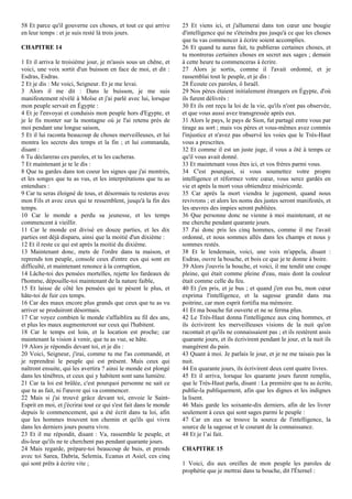 58 Et parce qu'il gouverne ces choses, et tout ce qui arrive
en leur temps : et je suis resté là trois jours.
CHAPITRE 14
1 Et il arriva le troisième jour, je m'assis sous un chêne, et
voici, une voix sortit d'un buisson en face de moi, et dit :
Esdras, Esdras.
2 Et je dis : Me voici, Seigneur. Et je me levai.
3 Alors il me dit : Dans le buisson, je me suis
manifestement révélé à Moïse et j'ai parlé avec lui, lorsque
mon peuple servait en Égypte :
4 Et je l'envoyai et conduisis mon peuple hors d'Egypte, et
je le fis monter sur la montagne où je l'ai retenu près de
moi pendant une longue saison,
5 Et il lui raconta beaucoup de choses merveilleuses, et lui
montra les secrets des temps et la fin ; et lui commanda,
disant :
6 Tu déclareras ces paroles, et tu les cacheras.
7 Et maintenant je te le dis :
8 Que tu gardes dans ton coeur les signes que j'ai montrés,
et les songes que tu as vus, et les interprétations que tu as
entendues :
9 Car tu seras éloigné de tous, et désormais tu resteras avec
mon Fils et avec ceux qui te ressemblent, jusqu'à la fin des
temps.
10 Car le monde a perdu sa jeunesse, et les temps
commencent à vieillir.
11 Car le monde est divisé en douze parties, et les dix
parties ont déjà disparu, ainsi que la moitié d'un dixième :
12 Et il reste ce qui est après la moitié du dixième.
13 Maintenant donc, mets de l'ordre dans ta maison, et
reprends ton peuple, console ceux d'entre eux qui sont en
difficulté, et maintenant renonce à la corruption,
14 Lâche-toi des pensées mortelles, rejette les fardeaux de
l'homme, dépouille-toi maintenant de la nature faible,
15 Et laisse de côté les pensées qui te pèsent le plus, et
hâte-toi de fuir ces temps.
16 Car des maux encore plus grands que ceux que tu as vu
arriver se produiront désormais.
17 Car voyez combien le monde s'affaiblira au fil des ans,
et plus les maux augmenteront sur ceux qui l'habitent.
18 Car le temps est loin, et la location est proche; car
maintenant la vision à venir, que tu as vue, se hâte.
19 Alors je répondis devant toi, et je dis :
20 Voici, Seigneur, j'irai, comme tu me l'as commandé, et
je reprendrai le peuple qui est présent. Mais ceux qui
naîtront ensuite, qui les avertira ? ainsi le monde est plongé
dans les ténèbres, et ceux qui y habitent sont sans lumière.
21 Car ta loi est brûlée, c'est pourquoi personne ne sait ce
que tu as fait, ni l'œuvre qui va commencer.
22 Mais si j'ai trouvé grâce devant toi, envoie le Saint-
Esprit en moi, et j'écrirai tout ce qui s'est fait dans le monde
depuis le commencement, qui a été écrit dans ta loi, afin
que les hommes trouvent ton chemin et qu'ils qui vivra
dans les derniers jours pourra vivre.
23 Et il me répondit, disant : Va, rassemble le peuple, et
dis-leur qu'ils ne te cherchent pas pendant quarante jours.
24 Mais regarde, prépare-toi beaucoup de buis, et prends
avec toi Sarea, Dabria, Selemia, Ecanus et Asiel, ces cinq
qui sont prêts à écrire vite ;
25 Et viens ici, et j'allumerai dans ton cœur une bougie
d'intelligence qui ne s'éteindra pas jusqu'à ce que les choses
que tu vas commencer à écrire soient accomplies.
26 Et quand tu auras fait, tu publieras certaines choses, et
tu montreras certaines choses en secret aux sages ; demain
à cette heure tu commenceras à écrire.
27 Alors je sortis, comme il l'avait ordonné, et je
rassemblai tout le peuple, et je dis :
28 Écoute ces paroles, ô Israël.
29 Nos pères étaient initialement étrangers en Égypte, d'où
ils furent délivrés :
30 Et ils ont reçu la loi de la vie, qu'ils n'ont pas observée,
et que vous aussi avez transgressée après eux.
31 Alors le pays, le pays de Sion, fut partagé entre vous par
tirage au sort ; mais vos pères et vous-mêmes avez commis
l'injustice et n'avez pas observé les voies que le Très-Haut
vous a prescrites.
32 Et comme il est un juste juge, il vous a ôté à temps ce
qu'il vous avait donné.
33 Et maintenant vous êtes ici, et vos frères parmi vous.
34 C'est pourquoi, si vous soumettez votre propre
intelligence et réformez votre cœur, vous serez gardés en
vie et après la mort vous obtiendrez miséricorde.
35 Car après la mort viendra le jugement, quand nous
revivrons ; et alors les noms des justes seront manifestés, et
les œuvres des impies seront publiées.
36 Que personne donc ne vienne à moi maintenant, et ne
me cherche pendant quarante jours.
37 J'ai donc pris les cinq hommes, comme il me l'avait
ordonné, et nous sommes allés dans les champs et nous y
sommes restés.
38 Et le lendemain, voici, une voix m'appela, disant :
Esdras, ouvre la bouche, et bois ce que je te donne à boire.
39 Alors j'ouvris la bouche, et voici, il me tendit une coupe
pleine, qui était comme pleine d'eau, mais dont la couleur
était comme celle du feu.
40 Et j'en pris, et je bus ; et quand j'en eus bu, mon cœur
exprima l'intelligence, et la sagesse grandit dans ma
poitrine, car mon esprit fortifia ma mémoire.
41 Et ma bouche fut ouverte et ne se ferma plus.
42 Le Très-Haut donna l'intelligence aux cinq hommes, et
ils écrivirent les merveilleuses visions de la nuit qu'on
racontait et qu'ils ne connaissaient pas ; et ils restèrent assis
quarante jours, et ils écrivirent pendant le jour, et la nuit ils
mangèrent du pain.
43 Quant à moi. Je parlais le jour, et je ne me taisais pas la
nuit.
44 En quarante jours, ils écrivirent deux cent quatre livres.
45 Et il arriva, lorsque les quarante jours furent remplis,
que le Très-Haut parla, disant : La première que tu as écrite,
publie-la publiquement, afin que les dignes et les indignes
la lisent.
46 Mais garde les soixante-dix derniers, afin de les livrer
seulement à ceux qui sont sages parmi le peuple :
47 Car en eux se trouve la source de l'intelligence, la
source de la sagesse et le courant de la connaissance.
48 Et je l’ai fait.
CHAPITRE 15
1 Voici, dis aux oreilles de mon peuple les paroles de
prophétie que je mettrai dans ta bouche, dit l'Éternel :
 