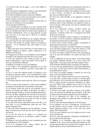 2 Et fais-les écrire sur du papier : car ils sont fidèles et
véritables.
3 Ne crains pas les imaginations contre toi, que l'incrédulité
de ceux qui parlent contre toi ne te trouble pas.
4 Car tous les infidèles mourront dans leur infidélité.
5 Voici, dit l'Éternel, je ferai venir des plaies sur le monde ;
l'épée, la famine, la mort et la destruction.
6 Car la méchanceté a pollué à l’extrême toute la terre, et
leurs œuvres néfastes se sont accomplies.
7 C'est pourquoi dit l'Éternel :
8 Je ne tiendrai plus ma langue en ce qui concerne leurs
méchancetés, qu'ils commettent de manière profanatrice, et
je ne les souffrirai plus dans les choses dans lesquelles ils
s'exercent méchamment. Voici, le sang innocent et juste
crie vers moi, et les âmes des il suffit de se plaindre
continuellement.
9 Et c'est pourquoi, dit l'Éternel, je les vengerai sûrement,
et je recevrai pour moi tout le sang innocent d'entre eux.
10 Voici, mon peuple est conduit comme un troupeau à
l'abattoir : je ne permettrai plus qu'il habite au pays
d'Égypte :
11 Mais je les ferai venir à main forte et à bras étendu, et je
frapperai l'Égypte de plaies, comme auparavant, et je
détruirai tout son pays.
12 L'Égypte sera en deuil, et ses fondations seront frappées
de la plaie et du châtiment que Dieu fera venir sur elle.
13 Ceux qui cultivent la terre seront en deuil, car leurs
graines disparaîtront à cause du souffle et de la grêle, et
avec une constellation effrayante.
14 Malheur au monde et à ceux qui l'habitent !
15 Car l'épée et leur destruction approchent, et un seul
peuple se lèvera et combattra t un autre, et des épées à la
main.
16 Car il y aura des séditions parmi les hommes et des
invasions les unes des autres ; ils ne considéreront ni leurs
rois ni leurs princes, et le cours de leurs actions dépendra
de leur pouvoir.
17 Un homme désirera entrer dans une ville et ne le pourra
pas.
18 Car à cause de leur orgueil, les villes seront troublées,
les maisons seront détruites et les hommes auront peur.
19 Un homme n'aura pas pitié de son prochain, mais il
détruira ses maisons par l'épée et dévastera ses biens, à
cause du manque de pain et à cause de grandes tribulations.
20 Voici, dit Dieu, j'appellerai tous les rois de la terre pour
me révérer, qui sont du lever du soleil, du midi, de l'est et
du Liban ; se retourner les uns contre les autres et rendre
justice aux choses qu'ils leur ont faites.
21 Ce qu'ils font encore aujourd'hui envers mes élus, je le
ferai aussi, et je le récompenserai dans leur sein. Ainsi
parle le Seigneur Dieu :
22 Ma main droite n'épargnera pas les pécheurs, et mon
épée ne cessera pas sur ceux qui ont versé le sang innocent
sur la terre.
23 Le feu est sorti de sa colère, et a consumé les
fondements de la terre et les pécheurs, comme la paille
qu'on allume.
24 Malheur à ceux qui pèchent et qui ne gardent pas mes
commandements ! dit le Seigneur.
25 Je ne les épargnerai pas : partez, enfants, loin du
pouvoir, ne souillez pas mon sanctuaire.
26 Car l'Éternel connaît tous ceux qui pèchent contre lui, et
c'est pourquoi il les livre à la mort et à la destruction.
27 Car maintenant les plaies sont tombées sur toute la terre
et vous y resterez ; car Dieu ne vous délivrera pas, parce
que vous avez péché contre lui.
28 Voici une vision horrible, et son apparence venant de
l'orient :
29 Où les nations des dragons d'Arabie sortiront avec de
nombreux chars, et leur multitude sera emportée comme le
vent sur la terre, afin que tous ceux qui les entendent aient
peur et tremblent.
30 Et les Carmaniens, furieux, sortiront comme les
sangliers des bois, et ils viendront avec une grande
puissance, se battront contre eux, et ravageront une partie
du pays des Assyriens.
31 Et alors les dragons auront le dessus, se souvenant de
leur nature ; et s'ils se retournent, conspirant ensemble avec
une grande puissance pour les persécuter,
32 Alors ceux-ci seront troublés, saignés, et garderont le
silence par leur puissance, et s'enfuiront.
33 Et depuis le pays des Assyriens, l'ennemi les assiégera
et en consumera quelques-uns, et dans leur armée il y aura
de la peur et de l'effroi, et des querelles entre leurs rois.
34 Voici, les nuages viennent de l'est et du nord jusqu'au
sud, et ils sont très horribles à voir, pleins de colère et de
tempête.
35 Ils se frapperont les uns les autres, et ils feront tomber
une grande multitude d'étoiles sur la terre, même leur
propre étoile ; et le sang coulera de l'épée jusqu'au ventre,
36 Et du fumier d'hommes dans le troupeau de chameaux.
37 Et il y aura une grande frayeur et un grand tremblement
sur la terre ; et ceux qui verront la colère seront effrayés, et
le tremblement les saisira.
38 Et alors de grandes tempêtes viendront du sud et du
nord, et une autre partie de l'ouest.
39 Et des vents violents s'élèveront de l'est et l'ouvriront ;
et la nuée qu'il a soulevée dans sa colère, et l'étoile agitée
pour faire peur vers le vent d'est et d'ouest, seront détruites.
40 Les nuages grands et puissants s'enfleront de colère,
ainsi que l'étoile, pour effrayer toute la terre et tous ses
habitants ; et ils répandront sur tout lieu élevé et éminent
une étoile horrible,
41 Du feu, de la grêle, des épées volantes, et de grandes
eaux, afin que tous les champs soient remplis, et que tous
les fleuves soient remplis de grandes eaux en abondance.
42 Et ils démoliront les villes et les murailles, les
montagnes et les collines, les arbres des bois, et l'herbe des
prairies, et leur blé.
43 Et ils iront fermement à Babylone et la feront peur.
44 Ils viendront vers elle et l'assiégeront, ils déverseront
sur elle l'étoile et toute la colère ; alors la poussière et la
fumée monteront jusqu'au ciel, et tous ceux qui seront
autour d'elle la pleureront.
45 Et ceux qui resteront sous elle rendront service à ceux
qui lui ont fait peur.
46 Et toi, Asie, qui participe à l'espérance de Babylone et
qui es la gloire de sa personne :
47 Malheur à toi, misérable, parce que tu t'es rendu
semblable à elle ; et tu as paré tes filles de prostitution, afin
qu'elles puissent plaire et se glorifier de tes amants, qui ont
toujours désiré se livrer à la prostitution avec toi.
 