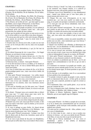CHAPITRE 1
1 Le deuxième livre du prophète Esdras, fils de Saraias, fils
d'Azarias, fils de Helchias, fils de Sadamias, fils de Sadoc,
fils d'Achitob,
2 Fils d'Achias, fils de Phinées, fils d'Héli, fils d'Amarias,
fils d'Aziei, fils de Marimoth, fils d'Arna, fils d'Ozias, fils
de Borith, fils d'Abisei. , fils de Phinées, fils d'Éléazar,
3 Fils d'Aaron, de la tribu de Lévi ; qui était captif au pays
des Mèdes, sous le règne d'Artexerxès, roi des Perses.
4 Et la parole du Seigneur me fut adressée, disant :
5 Va, et montre à mon peuple ses péchés, et à ses enfants la
méchanceté qu'ils ont commise contre moi ; afin qu'ils
puissent dire aux enfants de leurs enfants :
6 Parce que les péchés de leurs pères se sont accrus en eux,
car ils m'ont oublié et se sont offerts à des dieux étrangers.
7 Ne suis-je pas celui qui les a fait sortir du pays d'Égypte,
de la maison de servitude ? mais ils m'ont irrité et ont
méprisé mes conseils.
8 Arrache donc les cheveux de ta tête, et jette sur eux tout
le mal, car ils n'ont pas obéi à ma loi, mais c'est un peuple
rebelle.
9 Jusqu'à quand les abstiendrai-je, à qui j'ai fait tant de
bien ?
10 J'ai détruit beaucoup de rois à cause d'eux ; J'ai frappé
Pharaon, ses serviteurs et toute sa puissance.
11 J'ai détruit toutes les nations devant eux, et à l'est j'ai
dispersé les habitants de deux provinces, Tyrus et Sidon, et
j'ai tué tous leurs ennemis.
12 Parle-leur donc, en disant : Ainsi parle l'Éternel :
13 Je t'ai fait traverser la mer et, au début, je t'ai donné un
passage large et sûr ; Je vous ai donné Moïse pour chef et
Aaron pour prêtre.
14 Je vous ai éclairé dans une colonne de feu, et j'ai fait de
grands prodiges parmi vous ; mais vous m'avez oublié, dit
le Seigneur.
15 Ainsi parle l'Eternel tout-puissant : Les cailles étaient
pour vous un signe ; Je vous ai donné des tentes pour votre
sauvegarde : néanmoins vous y avez murmuré :
16 Et vous n’avez pas triomphé en mon nom pour la
destruction de vos ennemis, mais vous murmurez encore
aujourd’hui.
17 Où sont les bienfaits que j'ai faits pour vous ? Quand
vous aviez faim et soif dans le désert, ne m'avez-vous pas
crié :
18 En disant : Pourquoi nous as-tu amenés dans ce désert
pour nous tuer ? il valait mieux pour nous servir les
Égyptiens que de mourir dans ce désert.
19 Alors j'ai eu pitié de vos deuils, et je vous ai donné de la
manne à manger ; vous avez donc mangé du pain des anges.
20 Quand vous aviez soif, n'ai-je pas brisé le rocher, et des
eaux ont coulé à votre faim ? pour la chaleur, je t'ai couvert
de feuilles d'arbres.
21 Je vous ai partagé un pays fertile, j'ai chassé devant
vous les Cananéens, les Phérézites et les Philistins : que
ferai-je encore de plus pour vous ? dit le Seigneur.
22 Ainsi parle l'Éternel tout-puissant : Lorsque vous étiez
dans le désert, près du fleuve des Amoréens, ayant soif et
blasphémant mon nom,
23 Je ne vous ai pas donné de feu pour vos blasphèmes,
mais j'ai jeté un arbre dans l'eau et j'ai rendu le fleuve doux.
24 Que te ferai-je, ô Jacob ? toi, Juda, tu ne m'obéiras pas :
je me tournerai vers d'autres nations, et à celles-là je
donnerai mon nom, afin qu'elles gardent mes statuts.
25 Puisque vous m’avez abandonné, je vous abandonnerai
aussi ; quand vous désirez que je vous fasse grâce, je
n'aurai aucune pitié envers vous.
26 Chaque fois que vous m'invoquerez, je ne vous
écouterai pas ; car vous avez souillé vos mains avec du
sang, et vos pieds sont prompts à commettre un homicide.
27 Ce n'est pas vous qui m'avez abandonné, mais vous-
mêmes, dit l'Éternel.
28 Ainsi parle l'Eternel tout-puissant : Ne vous ai-je pas
prié comme un père pour ses fils, comme une mère pour
ses filles, et comme une nourrice pour ses petits enfants,
29 Afin que vous soyez mon peuple, et que je sois votre
Dieu ; que vous seriez mes enfants et que je serais votre
père ?
30 Je vous ai rassemblés, comme une poule rassemble ses
poules sous ses ailes ; mais maintenant, que vous ferai-je ?
Je te chasserai de ma face.
31 Quand vous m'offrirez des offrandes, je détournerai ma
face de vous ; car j'ai abandonné vos fêtes solennelles, vos
nouvelles lunes et vos circoncisions.
32 Je vous ai envoyé mes serviteurs, les prophètes, que
vous avez pris et tués, et que vous avez déchirés leurs corps,
et dont je redemanderai le sang de vos mains, dit l'Éternel.
33 Ainsi parle l'Éternel tout-puissant : Votre maison est
désolée, je vous chasserai comme le vent fait chaume.
34 Et vos enfants ne produiront pas de fruits ; car ils ont
méprisé mon commandement et ont fait ce qui est mal à
mes yeux.
35 Je donnerai vos maisons à un peuple qui viendra ; qui,
n'ayant pas encore entendu parler de moi, me croira ; à qui
je n'ai montré aucun signe, ils feront pourtant ce que je leur
ai commandé.
36 Ils n'ont pas vu de prophètes, mais ils se souviendront
de leurs péchés et les reconnaîtront.
37 Je prends à témoin la grâce du peuple à venir, dont les
petits se réjouissent dans la joie ; et bien qu'ils ne m'aient
pas vu des yeux corporels, pourtant en esprit ils croient ce
que je dis.
38 Et maintenant, frère, voici quelle gloire ; et je vois les
gens qui viennent de l'est :
39 À qui je donnerai pour chefs Abraham, Isaac et Jacob,
Oséas, Amos et Michéas, Joël, Abdias et Jonas,
40 Nahum, et Abacuc, Sophonias, Aggeus, Zachary et
Malachie, qui est aussi appelé ange du Seigneur.
CHAPITRE 2
1 Ainsi parle l'Éternel : J'ai libéré ce peuple de la servitude,
et je lui ai donné mes commandements par les serviteurs
les prophètes ; qu'ils n'ont pas voulu entendre, mais qui ont
méprisé mes conseils.
2 La mère qui les a enfantés leur dit : Allez, enfants ; car je
suis veuve et abandonnée.
3 Je t'ai élevé dans la joie ; mais je vous ai perdu avec
tristesse et tristesse ; car vous avez péché devant l'Éternel,
votre Dieu, et vous avez fait ce qui est mal devant lui.
4 Mais que te ferai-je maintenant ? Je suis veuve et
abandonnée : partez, ô mes enfants, et demandez
miséricorde au Seigneur.
 