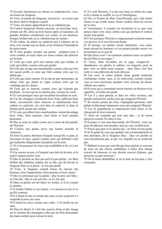 35 Écoutez maintenant ces choses et comprenez-les, vous,
serviteurs du Seigneur.
36 Voici, la parole du Seigneur, recevez-la : ne croyez pas
les dieux dont le Seigneur a parlé.
37 Voici, les plaies approchent et ne se relâchent pas.
38 Comme lorsqu'une femme enceinte, au neuvième mois,
enfante son fils, deux ou trois heures après sa naissance, de
grandes douleurs envahissent son ventre, et ces douleurs,
lorsque l'enfant naît, ne se relâchent pas un instant :
39 De même, les plaies ne tarderont pas à s'abattre sur la
terre, et le monde sera en deuil, et les tristesses l'atteindront
de toutes parts.
40 Ô mon peuple, écoutez ma parole : préparez-vous à
votre combat, et soyez dans ces maux comme des pèlerins
sur la terre.
41 Celui qui vend, qu'il soit comme celui qui s'enfuit, et
celui qui achète, comme celui qui perdra.
42 Celui qui occupe une marchandise comme celui qui n'en
tire aucun profit, et celui qui bâtit comme celui qui n'y
habite pas :
43 Celui qui sème comme s'il ne devait pas moissonner, de
même celui qui plante la vigne comme celui qui ne
vendange pas les raisins :
44 Ceux qui se marient, comme ceux qui n'auront pas
d'enfants ; et ceux qui ne se marient pas, comme les veufs.
45 Et c'est pourquoi ceux qui travaillent travaillent en vain :
46 Car des étrangers récolteront leurs fruits, pilleront leurs
biens, renverseront leurs maisons et emmèneront leurs
enfants en captivité, car c'est dans la captivité et dans la
famine qu'ils auront des enfants.
47 Et ceux qui pillent leurs marchandises, ornent davantage
leurs villes, leurs maisons, leurs biens et leurs propres
personnes :
48 Plus je serai en colère contre eux à cause de leur péché,
dit l'Éternel.
49 Comme une putain envie une femme honnête et
vertueuse :
50 Ainsi la justice détestera l'iniquité lorsqu'elle se pare, et
l'accusera en face, quand viendra celui qui défendra celui
qui recherche diligemment tout péché sur la terre.
51 Et c’est pourquoi ne soyez pas semblables à lui, ni à ses
œuvres.
52 Car encore un peu, et l'iniquité sera ôtée de la terre, et la
justice régnera parmi vous.
53 Que le pécheur ne dise pas qu'il n'a pas péché ; car Dieu
brûlera des charbons ardents sur sa tête, qui dit devant le
Seigneur Dieu et sa gloire : Je n'ai pas péché.
54 Voici, le Seigneur connaît toutes les œuvres des
hommes, leurs imaginations, leurs pensées et leurs cœurs :
55 Qui n'a prononcé que la parole : Que la terre soit faite ;
et il fut fait : Que le ciel soit fait ; et il a été créé.
56 Dans sa parole ont été faites les étoiles, et il en connaît
le nombre.
57 Il fouille l'abîme et ses trésors ; il a mesuré la mer et ce
qu'elle contient.
58 Il a fermé la mer au milieu des eaux, et par sa parole il a
suspendu la terre aux eaux.
59 Il étend les cieux comme une voûte ; il l'a fondé sur les
eaux.
60 Dans le désert, il a fait des sources d'eau et des étangs
sur le sommet des montagnes, afin que les flots descendent
des hauts rochers pour arroser la terre.
61 Il a créé l'homme, il a mis son cœur au milieu du corps
et lui a donné le souffle, la vie et l'intelligence.
62 Oui, et l'Esprit du Dieu Tout-Puissant, qui a fait toutes
choses et qui sonde toutes choses cachées dans les secrets
de la terre,
63 Assurément, il connaît vos inventions et ce que vous
pensez dans votre cœur, même ceux qui pèchent et veulent
cacher leur péché.
64 C'est pourquoi l'Éternel a soigneusement examiné toutes
vos œuvres, et il vous fera tous honte.
65 Et lorsque vos péchés seront manifestés, vous aurez
honte devant les hommes, et vos propres péchés seront vos
accusateurs en ce jour-là.
66 Que ferez-vous ? ou comment cacherez-vous vos péchés
devant Dieu et ses anges ?
67 Voici, Dieu lui-même est le juge, craignez-le :
abandonnez vos péchés et oubliez vos iniquités, pour ne
plus vous en mêler pour toujours : ainsi Dieu vous fera
sortir et vous délivrera de toute détresse.
68 Car voici, la colère ardente d'une grande multitude
s'enflamme contre vous, et ils enlèveront certains d'entre
vous et vous nourriront, pendant votre oisiveté, de choses
offertes aux idoles.
69 Et ceux qui y consentent seront tournés en dérision et en
opprobre, et foulés aux pieds.
70 Car il y aura partout, et dans les villes voisines, une
grande insurrection contre ceux qui craignent l'Éternel.
71 Ils seront comme des fous, n'épargnant personne, mais
pillant et détruisant néanmoins ceux qui craignent l'Éternel.
72 Car ils gaspilleront et emporteront leurs biens, et les
chasseront de leurs maisons.
73 Alors on connaîtra qui sont mes élus ; et ils seront
éprouvés comme l'or dans le feu.
74 Écoutez, ô vous mes bien-aimés, dit l'Éternel : voici, les
jours de détresse sont proches, mais je vous en délivrerai.
75 N'ayez pas peur et ne doutez pas ; car Dieu est ton guide,
76 Et le guide de ceux qui gardent mes commandements et
mes préceptes, dit le Seigneur Dieu : Que vos péchés ne
vous alourdissent pas, et que vos iniquités ne se soulèvent
pas.
77 Malheur à ceux qui sont liés par leurs péchés et couverts
de leurs ini des choses semblables à celles d'un champ
couvert de buissons, et son chemin couvert d'épines, que
personne ne peut traverser !
78 On la laisse déshabillée et on la jette au feu pour y être
consumée.
 