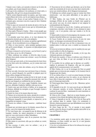 5 Quant à moi, ô père, je te prends à témoin sur la mère de
ces enfants, qui n'a pas respecté mon alliance,
6 afin que tu les conduises à la confusion, et à leur mère, à
la dépouille, afin qu'il n'y ait pas de postérité d'eux.
7 Qu'ils soient dispersés parmi les païens, que leurs noms
soient effacés de la terre, car ils ont méprisé mon alliance.
8 Malheur à toi, Assur, toi qui caches l'injuste en toi ! Ô
méchants gens, souvenez-vous de ce que j'ai fait à Sodome
et à Gomorrhe ;
9 Dont le pays est recouvert de mottes de poix et de tas de
cendres : ainsi je ferai aussi à ceux qui ne m'écoutent pas,
dit l'Éternel tout-puissant.
10 Ainsi parle l'Éternel à Esdras : Dites à mon peuple que
je lui donnerai le royaume de Jérusalem, que j'aurais donné
à Israël.
11 Je prendrai aussi leur gloire, et je leur donnerai les
tabernacles éternels que je leur avais préparés.
12 Ils auront l'arbre de vie comme un parfum agréablement
parfumé ; ils ne travailleront ni ne se fatigueront.
13 Allez, et vous recevrez : priez pendant quelques jours,
afin qu'ils soient abrégés : le royaume est déjà préparé pour
vous : veillez.
14 Prenez à témoin le ciel et la terre ; car j'ai brisé le mal et
créé le bien; car je vis, dit le Seigneur.
15 Mère, embrasse tes enfants, et élève-les dans la joie,
affermis leurs pieds comme une colonne : car je t'ai choisie,
dit le Seigneur.
16 Et ceux qui sont morts, je les ressusciterai de leurs lieux
et je les ferai sortir des tombeaux, car j'ai connu mon nom
en Israël.
17 Ne crains rien, mère des enfants, car je t'ai choisie, dit
l'Éternel.
18 Pour ton aide, j'enverrai mes serviteurs Esay et Jeremy,
selon le conseil desquels j'ai sanctifié et préparé pour toi
douze arbres chargés de fruits divers,
19 Et autant de fontaines coulant de lait et de miel, et sept
montagnes puissantes, sur lesquelles poussent des roses et
des lys, par lesquels je comblerai de joie tes enfants.
20 Faites justice à la veuve, jugez l'orphelin, donnez aux
pauvres, défendez l'orphelin, habillez celui qui est nu,
21 Guéris ceux qui sont brisés et faibles, ne te moque pas
du boiteux, défends les estropiés, et que l'aveugle vienne à
la vue de ma clarté.
22 Garde les vieux et les jeunes dans tes murs.
23 Partout où tu trouveras des morts, prends-les et enterre-
les, et je te donnerai la première place à ma résurrection.
24 Demeure tranquille, ô mon peuple, et repose-toi, car ta
tranquillité est toujours venue.
25 Nourris tes enfants, ô bonne nourrice ; stabiliser leurs
pieds.
26 Quant aux serviteurs que je t'ai donnés, aucun d'eux ne
périra ; car je les exigerai du nombre de toi.
27 Ne vous lassez pas ; car quand le jour de détresse et de
lourdeur viendra, les autres pleureront et seront tristes,
mais toi vous serez joyeux et dans l'abondance.
28 Les païens t'envieront, mais ils ne pourront rien faire
contre toi, dit l'Éternel.
29 Mes mains te couvriront, afin que tes enfants ne voient
pas l'enfer.
30 Sois joyeuse, ô mère, avec tes enfants ; car je te
délivrerai, dit l'Éternel.
31 Souviens-toi de tes enfants qui dorment, car je les ferai
sortir des extrémités de la terre et je leur ferai miséricorde ;
car je suis miséricordieux, dit le Seigneur tout-puissant.
32 Embrasse tes enfants jusqu'à ce que je vienne leur faire
miséricorde ; car mes puits débordent, et ma grâce ne
faillira pas.
33 Moi, Esdras, j'ai reçu l'ordre de l'Éternel sur la
montagne d'Oreb, de me rendre en Israël; mais quand je
suis arrivé vers eux, ils m'ont méprisé et ont méprisé le
commandement du Seigneur.
34 Et c'est pourquoi je vous le dis : ô païens, qui écoutez et
comprenez, cherchez votre berger, il vous donnera le repos
éternel ; car il est proche, celui qui viendra à la fin du
monde.
35 Soyez prêts à recevoir la récompense du royaume, car la
lumière éternelle brillera sur vous pour toujours.
36 Fuyez l'ombre de ce monde, recevez la joie de votre
gloire : je témoigne ouvertement de mon Sauveur.
37 Recevez le don qui vous est fait, et réjouissez-vous, en
rendant grâce à celui qui vous a conduit au royaume des
cieux.
38 Lève-toi et tiens-toi debout, voici le nombre de ceux qui
seront scellés à la fête du Seigneur ;
39 Qui sont sortis de l’ombre du monde, et j'ai reçu des
vêtements glorieux du Seigneur.
40 Prends ton numéro, ô Sion, et enferme ceux d'entre toi
qui sont vêtus de blanc et qui ont accompli la loi du
Seigneur.
41 Le nombre de tes enfants que tu désirais est comblé :
implore la puissance du Seigneur, afin que ton peuple,
appelé dès le commencement, soit sanctifié.
42 Moi, Esdras, j'ai vu sur la montagne de Sion un grand
peuple que je ne pouvais pas compter, et ils louaient tous le
Seigneur par des chants.
43 Et au milieu d'eux il y avait un jeune homme de haute
stature, plus grand que tous les autres, et sur chacune de
leurs têtes il posa des couronnes, et il était plus élevé ; ce
qui m'a beaucoup émerveillé.
44 J'interrogeai donc l'ange et je lui dis : Monsieur, qu'est-
ce que c'est ?
45 Il répondit et me dit : Ce sont ceux-là qui ont dépouillé
les vêtements mortels, et revêtu l'immortel, et qui ont
confessé le nom de Dieu : maintenant ils sont couronnés et
reçoivent des palmes.
46 Alors je dis à l'ange : Quel est ce jeune homme qui les
couronne et leur donne des palmes dans leurs mains ?
47 Alors il répondit et me dit : C'est le Fils de Dieu qu'ils
ont confessé dans le monde. Alors j’ai commencé à
féliciter chaleureusement ceux qui défendaient avec tant de
fermeté le nom du Seigneur.
48 Alors l'ange me dit : Va, et raconte à mon peuple
quelles sortes de choses et quelles grandes merveilles tu as
vues de l'Éternel ton Dieu.
CHAPITRE 3
1 La trentième année après la ruine de la ville, j'étais à
Babylone, et j'étais troublé sur mon lit, et mes pensées
montaient dans mon cœur :
2 Car j'ai vu la désolation de Sion et la richesse de ceux qui
habitaient à Babylone.
 