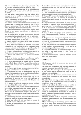 3 Et mon esprit fut très ému, de sorte que je me mis à dire
au Très-Haut des paroles pleines de crainte, et je dis :
4 Ô Seigneur, qui gouvernes, tu as dit au commencement,
quand tu plantais la terre, et cela toi seul, et tu as ordonné
au peuple :
5 Et tu as donné à Adam un corps sans âme, ouvrage de tes
mains, et tu lui as insufflé un souffle de vie, et il a été
rendu vivant devant toi.
6 Et tu le conduises au paradis, que ta main droite avait
planté, avant que la terre ne s'avance.
7 Et tu lui as donné le commandement d'aimer ta voie, qu'il
a transgressée, et aussitôt tu as ordonné la mort en lui et
dans ses générations, d'où sont issues des nations, des
tribus, des peuples et des tribus innombrables.
8 Et chaque peuple marchait selon sa propre volonté, faisait
devant toi des choses merveilleuses et méprisait tes
commandements.
9 Et de nouveau, au fil du temps, tu as fait venir le déluge
sur ceux qui habitaient dans le monde et tu les as détruits.
10 Et il arriva chez chacun d’eux que, comme la mort fut
pour Adam, ainsi le déluge fut pour eux.
11 Mais tu as laissé l'un d'eux, à savoir Noé et sa maison,
de qui venaient tous les justes.
12 Et il arriva que lorsque les habitants de la terre
commencèrent à se multiplier, et qu'ils leur eurent donné
beaucoup d'enfants et formèrent un grand peuple, ils
recommencèrent à être plus impies que les premiers.
13 Or, alors qu'ils vivaient si méchamment devant toi, tu
t'es choisi parmi eux un homme nommé Abraham.
14 Celui que tu as aimé, et c'est à lui seul que tu as montré
ta volonté :
15 Et tu as conclu une alliance éternelle avec lui, lui
promettant que tu n'abandonnerais jamais sa postérité.
16 Et tu lui as donné Isaac, et à Isaac aussi tu as donné
Jacob et Ésaü. Quant à Jacob, tu l'as choisi pour toi et tu
l'as mis auprès d'Ésaü; et ainsi Jacob est devenu une grande
multitude.
17 Et il arriva que, lorsque tu conduisit sa postérité hors
d'Egypte, tu la fit monter sur le mont Sinaï.
18 Et en inclinant les cieux, tu as consolidé la terre, tu as
ébranlé le monde entier, tu as fait trembler les profondeurs
et tu as troublé les hommes de ce siècle.
19 Et ta gloire passait par quatre portes, du feu, du
tremblement de terre, du vent et du froid ; afin que tu
donnes la loi à la postérité de Jacob, et le diligence à la
génération d'Israël.
20 Et pourtant tu ne leur as pas enlevé un cœur méchant,
afin que ta loi produise en eux du fruit.
21 Car le premier Adam, au cœur méchant, a transgressé et
a été vaincu ; et ainsi soient tous ceux qui sont nés de lui.
22 Ainsi l'infirmité est devenue permanente; et la loi (aussi)
dans le cœur du peuple avec la malignité de la racine ; de
sorte que les bons s'en allèrent et que les méchants restèrent
immobiles.
23 Ainsi les temps passèrent et les années furent terminées ;
alors tu t'es suscité un serviteur, appelé David :
24 À qui tu as ordonné de bâtir une ville à ton nom, et de
t'y offrir de l'encens et des oblations.
25 Au bout de plusieurs années, ceux qui habitaient la ville
t'abandonnèrent.
26 Et ils firent en toutes choses comme Adam et toutes ses
générations avaient fait, car eux aussi avaient un cœur
méchant :
27 Et ainsi tu as livré ta ville entre les mains de tes ennemis.
28 Leurs actions sont-elles donc meilleures que celles qui
habitent Babylone, pour qu'ils dominent donc Sion ?
29 Car quand j'y suis arrivé, et que j'ai vu des impiétés sans
nombre, alors mon âme a vu beaucoup de malfaiteurs en
cette trentième année. oreille, de sorte que mon cœur m'a
fait défaut.
30 Car j'ai vu comment tu leur permets de pécher, et que tu
as épargné les méchants, et que tu as détruit ton peuple, et
que tu as préservé tes ennemis, et que tu ne l'as pas signifié.
31 Je ne me souviens pas comment on peut s'écarter de
cette voie : ceux de Babylone sont-ils donc meilleurs que
ceux de Sion ?
32 Ou y a-t-il un autre peuple qui te connaisse, à part
Israël ? ou quelle génération a autant cru à tes alliances que
Jacob ?
33 Et pourtant leur récompense n'apparaît pas, et leur
travail n'a aucun fruit ; car j'ai parcouru ici et là les païens,
et je vois qu'ils abondent en richesses et ne pensent pas à
tes commandements.
34 Pese donc maintenant notre méchanceté dans la balance,
et celle aussi des habitants du monde ; et ton nom ne se
trouvera nulle part ailleurs qu'en Israël.
35 Ou quand les habitants de la terre n'ont-ils pas péché à
tes yeux ? ou quel peuple a ainsi gardé tes
commandements ?
36 Tu découvriras qu'Israël a gardé tes préceptes par son
nom ; mais pas les païens.
CHAPITRE 4
1 Et l’ange qui m’avait été envoyé, et dont le nom était
Uriel, me répondit :
2 Et il dit : Ton cœur est allé trop loin dans ce monde, et
penses-tu comprendre la voie du Très-Haut ?
3 Alors je dis : Oui, mon seigneur. Et il me répondit, et dit :
Je suis envoyé pour te montrer trois voies et pour te
présenter trois similitudes :
4 Si tu peux m'en déclarer un, je te montrerai aussi le
chemin que tu désires voir, et je te montrerai d'où vient le
cœur méchant.
5 Et je dis : Parle, mon seigneur. Alors il me dit : Va, pèse-
moi le poids du feu, ou mesure-moi le souffle du vent, ou
rappelle-moi le jour qui est passé.
6 Alors je répondis et dis : Quel homme est capable de
faire cela, pour que tu me demandes de telles choses ?
7 Et il me dit : Si je te demandais combien il y a de grandes
habitations au milieu de la mer, ou combien y a-t-il de
sources au commencement de l'abîme, ou combien de
sources il y a au-dessus du firmament, ou quelles sont les
sorties des eaux, paradis:
8 Peut-être me dirais-tu : Je ne suis jamais descendu dans
les abîmes, ni encore en enfer, et je ne suis jamais non plus
monté au ciel.
9 Mais maintenant je ne t'ai interrogé que sur le feu et le
vent, et sur le jour que tu as traversé, et sur des choses dont
tu ne peux pas être séparé, et pourtant tu ne peux pas me
répondre.
 